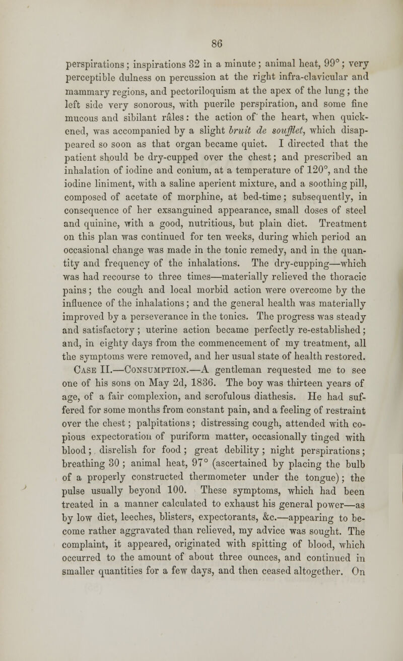 perspirations ; inspirations 32 in a minute; animal heat, 99°; very perceptible dulness on percussion at the right infra-clavicular and mammary regions, and pectoriloquism at the apex of the lung; the left side very sonorous, with puerile perspiration, and some fine mucous and sibilant rales: the action of' the heart, when quick- ened, was accompanied by a slight bruit de soufflet, which disap- peared so soon as that organ became quiet. I directed that the patient should be dry-cupped over the chest; and prescribed an inhalation of iodine and conium, at a temperature of 120°, and the iodine liniment, with a saline aperient mixture, and a soothing pill, composed of acetate of morphine, at bed-time; subsequently, in consequence of her exsanguined appearance, small doses of steel and quinine, with a good, nutritious, but plain diet. Treatment on this plan was continued for ten weeks, during which period an occasional change was made in the tonic remedy, and in the quan- tity and frequency of the inhalations. The dry-cupping—which was had recourse to three times—materially relieved the thoracic pains; the cough and local morbid action were overcome by the influence of the inhalations ; and the general health was materially improved by a perseverance in the tonics. The progress was steady and satisfactory; uterine action became perfectly re-established; and, in eighty days from the commencement of my treatment, all the symptoms were removed, and her usual state of health restored. Case II.—Consumption.—A gentleman requested me to see one of his sons on May 2d, 1836. The boy was thirteen years of age, of a fair complexion, and scrofulous diathesis. He had suf- fered for some months from constant pain, and a feeling of restraint over the chest; palpitations ; distressing cough, attended with co- pious expectoration of puriform matter, occasionally tinged with blood ;. disrelish for food ; great debility ; night perspirations ; breathing 30 ; animal heat, 97° (ascertained by placing the bulb of a properly constructed thermometer under the tongue); the pulse usually beyond 100. These symptoms, which had been treated in a manner calculated to exhaust his general power—as by low diet, leeches, blisters, expectorants, &c.—appearing to be- come rather aggravated than relieved, my advice was sought. The complaint, it appeared, originated with spitting of blood, which occurred to the amount of about three ounces, and continued in smaller quantities for a few days, and then ceased altogether. On