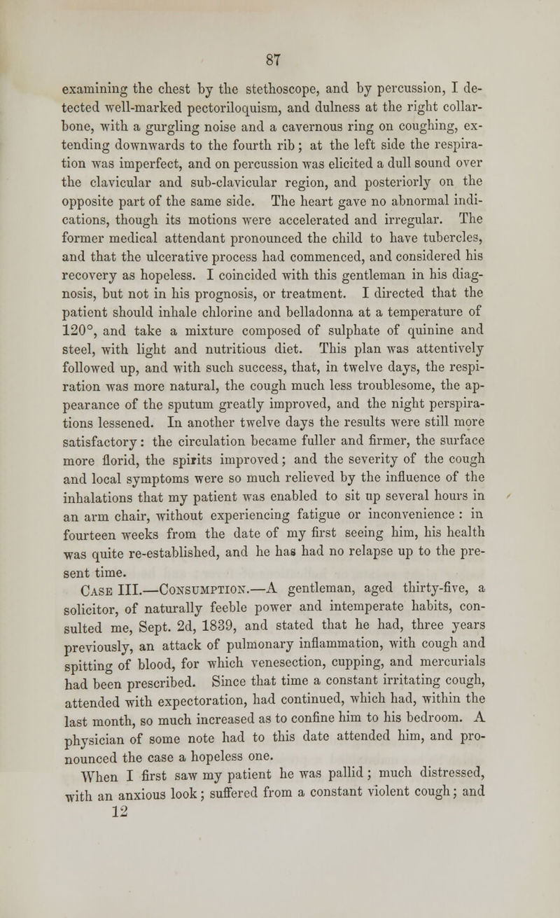 examining the chest by the stethoscope, and by percussion, I de- tected well-marked pectoriloquism, and dulness at the right collar- bone, with a gurgling noise and a cavernous ring on coughing, ex- tending downwards to the fourth rib; at the left side the respira- tion was imperfect, and on percussion was elicited a dull sound over the clavicular and sub-clavicular region, and posteriorly on the opposite part of the same side. The heart gave no abnormal indi- cations, though its motions were accelerated and irregular. The former medical attendant pronounced the child to have tubercles, and that the ulcerative process had commenced, and considered his recovery as hopeless. I coincided with this gentleman in his diag- nosis, but not in his prognosis, or treatment. I directed that the patient should inhale chlorine and belladonna at a temperature of 120°, and take a mixture composed of sulphate of quinine and steel, with light and nutritious diet. This plan was attentively followed up, and with such success, that, in twelve days, the respi- ration was more natural, the cough much less troublesome, the ap- pearance of the sputum greatly improved, and the night perspira- tions lessened. In another twelve days the results were still more satisfactory: the circulation became fuller and firmer, the surface more florid, the spirits improved; and the severity of the cough and local symptoms were so much relieved by the influence of the inhalations that my patient was enabled to sit up several hours in an arm chair, without experiencing fatigue or inconvenience : in fourteen weeks from the date of my first seeing him, his health was quite re-established, and he has had no relapse up to the pre- sent time. Case III.—Consumption.—A gentleman, aged thirty-five, a solicitor, of naturally feeble power and intemperate habits, con- sulted me, Sept. 2d, 1839, and stated that he had, three years previously, an attack of pulmonary inflammation, with cough and spitting of blood, for which venesection, cupping, and mercurials had been prescribed. Since that time a constant irritating cough, attended with expectoration, had continued, which had, within the last month, so much increased as to confine him to his bedroom. A physician of some note had to this date attended him, and pro- nounced the case a hopeless one. When I first saw my patient he was pallid; much distressed, with an anxious look; suffered from a constant violent cough; and 12