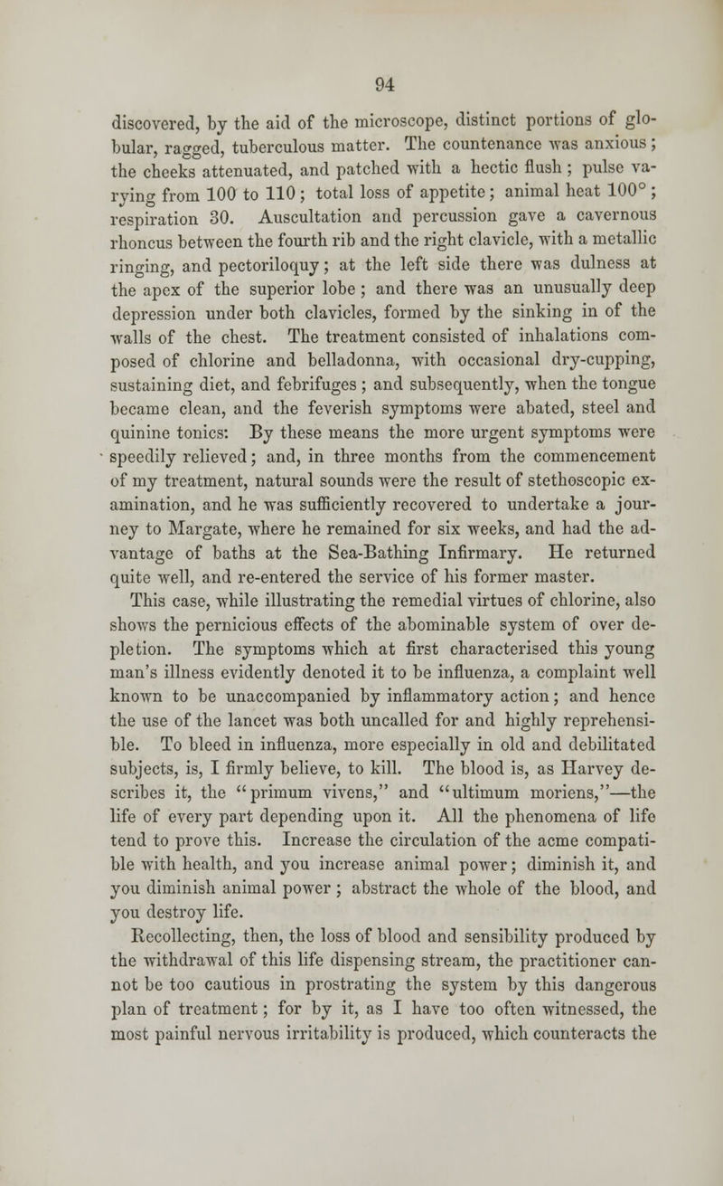 discovered, by the aid of the microscope, distinct portions of glo- bular, raised, tuberculous matter. The countenance was anxious; the cheeks attenuated, and patched with a hectic flush ; pulse va- rying from 100 to 110 ; total loss of appetite; animal heat 100° ; respiration 30. Auscultation and percussion gave a cavernous rhoncus between the fourth rib and the right clavicle, with a metallic ringing, and pectoriloquy; at the left side there was dulness at the apex of the superior lobe ; and there was an unusually deep depression under both clavicles, formed by the sinking in of the walls of the chest. The treatment consisted of inhalations com- posed of chlorine and belladonna, with occasional dry-cupping, sustaining diet, and febrifuges ; and subsequently, when the tongue became clean, and the feverish symptoms were abated, steel and quinine tonics: By these means the more urgent symptoms were speedily relieved; and, in three months from the commencement of my treatment, natural sounds were the result of stethoscopic ex- amination, and he was sufficiently recovered to undertake a jour- ney to Margate, where he remained for six weeks, and had the ad- vantage of baths at the Sea-Bathing Infirmary. He returned quite well, and re-entered the service of his former master. This case, while illustrating the remedial virtues of chlorine, also shows the pernicious effects of the abominable system of over de- pletion. The symptoms which at first characterised this young man's illness evidently denoted it to be influenza, a complaint well known to be unaccompanied by inflammatory action; and hence the use of the lancet was both uncalled for and highly reprehensi- ble. To bleed in influenza, more especially in old and debilitated subjects, is, I firmly believe, to kill. The blood is, as Harvey de- scribes it, the primum vivens, and ultimum moriens,—the life of every part depending upon it. All the phenomena of life tend to prove this. Increase the circulation of the acme compati- ble with health, and you increase animal power; diminish it, and you diminish animal power ; abstract the whole of the blood, and you destroy life. Recollecting, then, the loss of blood and sensibility produced by the withdrawal of this life dispensing stream, the practitioner can- not be too cautious in prostrating the system by this dangerous plan of treatment; for by it, as I have too often witnessed, the most painful nervous irritability is produced, which counteracts the