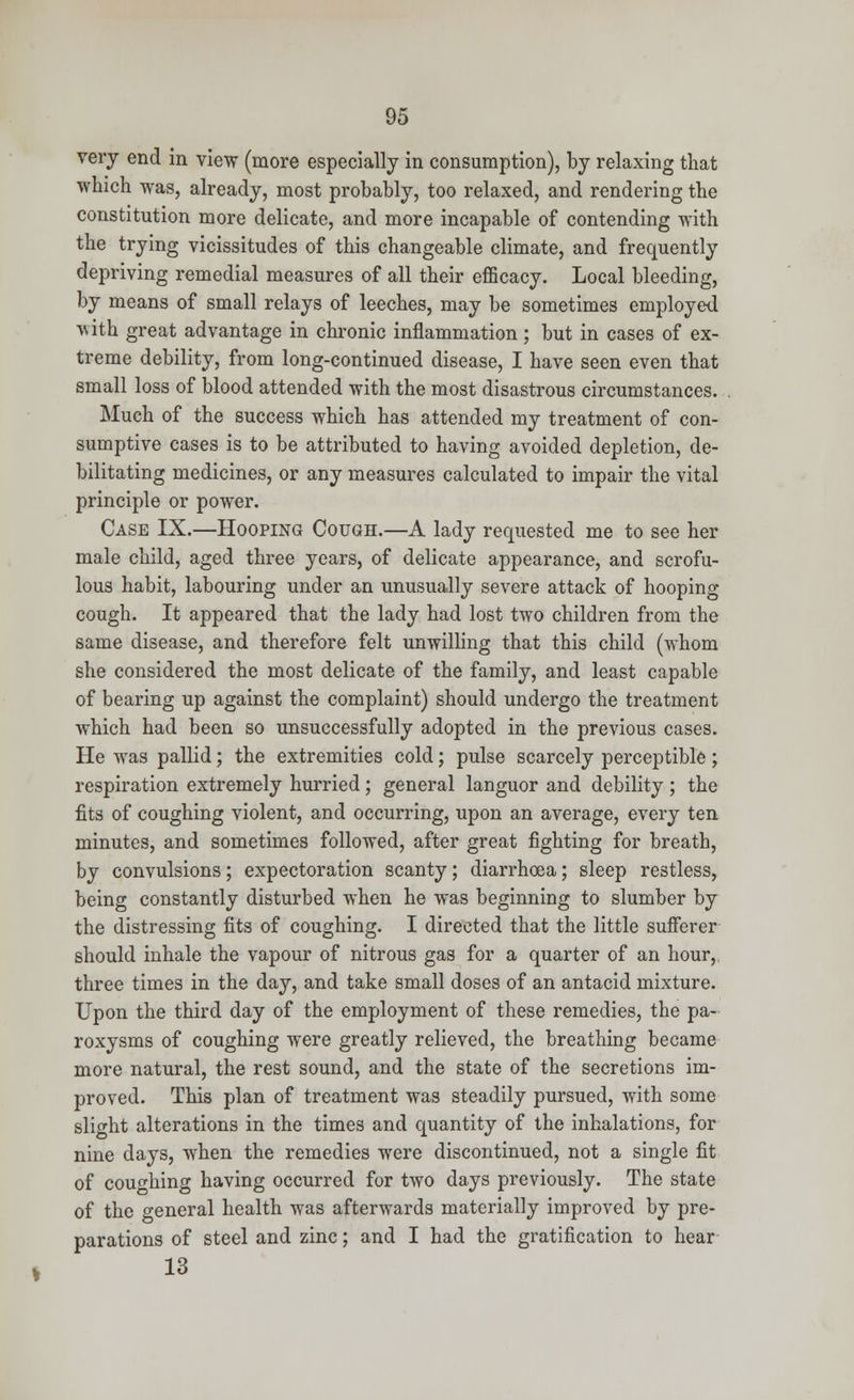 very end in view (more especially in consumption), by relaxing that which was, already, most probably, too relaxed, and rendering the constitution more delicate, and more incapable of contending with the trying vicissitudes of this changeable climate, and frequently depriving remedial measures of all their efficacy. Local bleeding, by means of small relays of leeches, may be sometimes employed ■with great advantage in chronic inflammation; but in cases of ex- treme debility, from long-continued disease, I have seen even that small loss of blood attended with the most disastrous circumstances. Much of the success which has attended my treatment of con- sumptive cases is to be attributed to having avoided depletion, de- bilitating medicines, or any measures calculated to impair the vital principle or power. Case IX.—Hooping Cough.—A lady requested me to see her male child, aged three years, of delicate appearance, and scrofu- lous habit, labouring under an unusually severe attack of hooping cough. It appeared that the lady had lost two children from the same disease, and therefore felt unwilling that this child (whom she considered the most delicate of the family, and least capable of bearing up against the complaint) should undergo the treatment which had been so unsuccessfully adopted in the previous cases. He was pallid; the extremities cold; pulse scarcely perceptible; respiration extremely hurried ; general languor and debility ; the fits of coughing violent, and occurring, upon an average, every ten minutes, and sometimes followed, after great fighting for breath, by convulsions; expectoration scanty; diarrhoea; sleep restless, being constantly disturbed when he was beginning to slumber by the distressing fits of coughing. I directed that the little sufferer should inhale the vapour of nitrous gas for a quarter of an hour, three times in the day, and take small doses of an antacid mixture. Upon the third day of the employment of these remedies, the pa- roxysms of coughing were greatly relieved, the breathing became more natural, the rest sound, and the state of the secretions im- proved. This plan of treatment was steadily pursued, with some slight alterations in the times and quantity of the inhalations, for nine days, when the remedies were discontinued, not a single fit of couching having occurred for two days previously. The state of the general health was afterwards materially improved by pre- parations of steel and zinc; and I had the gratification to hear 13