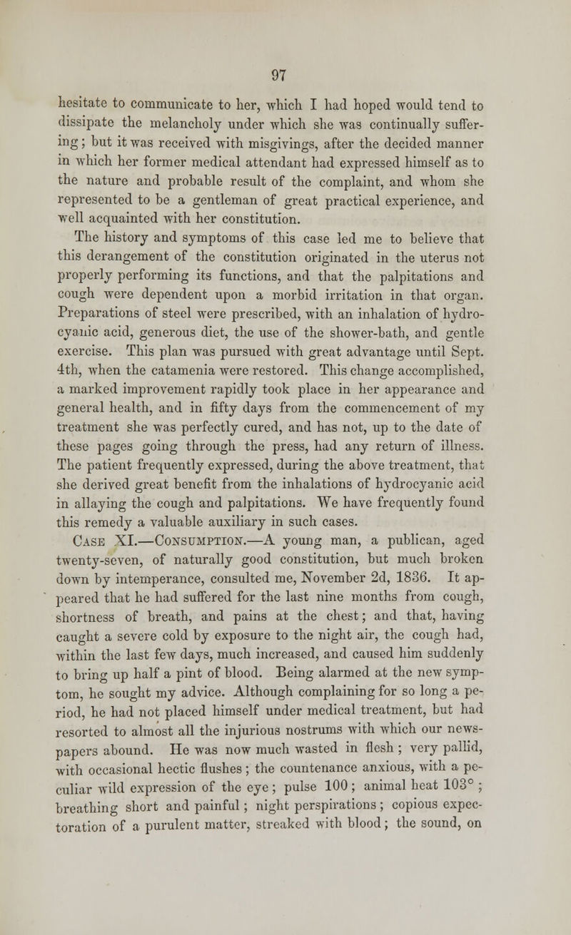 hesitate to communicate to her, which I had hoped would tend to dissipate the melancholy under which she was continually suffer- ing ; but it was received with misgivings, after the decided manner in which her former medical attendant had expressed himself as to the nature and probable result of the complaint, and whom she represented to be a gentleman of great practical experience, and well acquainted with her constitution. The history and symptoms of this case led me to believe that this derangement of the constitution originated in the uterus not properly performing its functions, and that the palpitations and cough were dependent upon a morbid irritation in that organ. Preparations of steel were prescribed, with an inhalation of hydro- cyanic acid, generous diet, the use of the shower-bath, and gentle exercise. This plan was pursued with great advantage until Sept. 4th, when the catamenia were restored. This change accomplished, a marked improvement rapidly took place in her appearance and general health, and in fifty days from the commencement of my treatment she was perfectly cured, and has not, up to the date of these pages going through the press, had any return of illness. The patient frequently expressed, during the above treatment, that she derived great benefit from the inhalations of hydrocyanic acid in allaying the cough and palpitations. We have frequently found this remedy a valuable auxiliary in such cases. Case XI.—Consumption.—A young man, a publican, aged twenty-seven, of naturally good constitution, but much broken down by intemperance, consulted me, November 2d, 1836. It ap- peared that he had suffered for the last nine months from cough, shortness of breath, and pains at the chest; and that, having caught a severe cold by exposure to the night air, the cough had, Ayithin the last few days, much increased, and caused him suddenly to brino- up half a pint of blood. Being alarmed at the new symp- tom, he sought my advice. Although complaining for so long a pe- riod, he had not placed himself under medical treatment, but had resorted to almost all the injurious nostrums with which our news- papers abound. He was now much wasted in flesh ; very pallid, with occasional hectic flushes; the countenance anxious, with a pe- culiar wild expression of the eye ; pulse 100 ; animal heat 103° ; breathing short and painful; night perspirations ; copious expec- toration of a purulent matter, streaked with blood; the sound, on