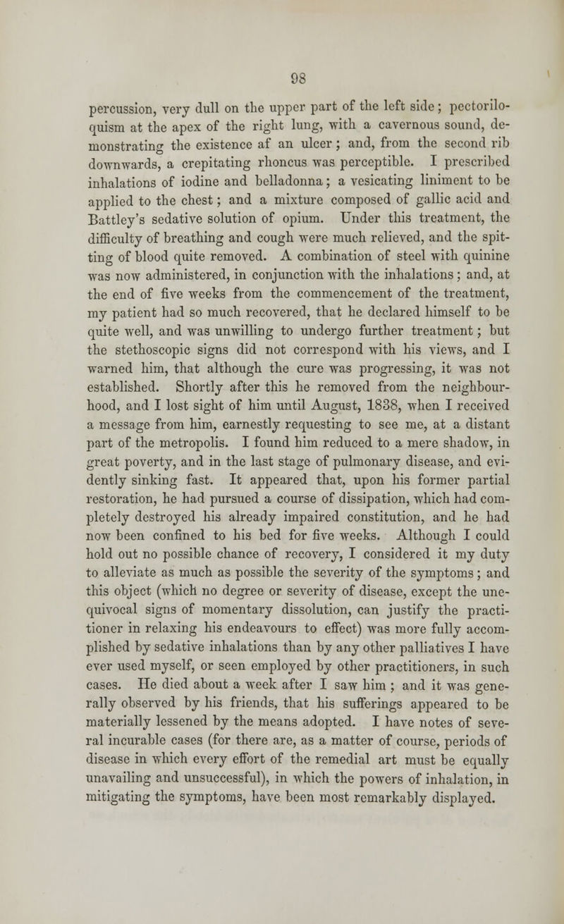 percussion, very dull on the upper part of the left side; pectorilo- quism at the apex of the right lung, with a cavernous sound, de- monstrating the existence af an ulcer; and, from the second rib downwards, a crepitating rhoncus was perceptible. I prescribed inhalations of iodine and belladonna; a vesicating liniment to be applied to the chest; and a mixture composed of gallic acid and Battley's sedative solution of opium. Under this treatment, the difficulty of breathing and cough were much relieved, and the spit- ting of blood quite removed. A combination of steel with quinine was now administered, in conjunction with the inhalations; and, at the end of five weeks from the commencement of the treatment, my patient had so much recovered, that he declared himself to be quite well, and was unwilling to undergo further treatment; but the stethoscopic signs did not correspond with his views, and I warned him, that although the cure was progressing, it was not established. Shortly after this he removed from the neighbour- hood, and I lost sight of him until August, 1838, when I received a message from him, earnestly requesting to see me, at a distant part of the metropolis. I found him reduced to a mere shadow, in great poverty, and in the last stage of pulmonary disease, and evi- dently sinking fast. It appeared that, upon his former partial restoration, he had pursued a course of dissipation, which had com- pletely destroyed his already impaired constitution, and he had now been confined to his bed for five weeks. Although I could hold out no possible chance of recovery, I considered it my duty to alleviate as much as possible the severity of the symptoms; and this object (which no degree or severity of disease, except the une- quivocal signs of momentary dissolution, can justify the practi- tioner in relaxing his endeavours to effect) was more fully accom- plished by sedative inhalations than by any other palliatives I have ever used myself, or seen employed by other practitioners, in such cases. He died about a week after I saw him ; and it was gene- rally observed by his friends, that his sufferings appeared to be materially lessened by the means adopted. I have notes of seve- ral incurable cases (for there are, as a matter of course, periods of disease in which every effort of the remedial art must be equally unavailing and unsuccessful), in which the powers of inhalation, in mitigating the symptoms, have been most remarkably displayed.