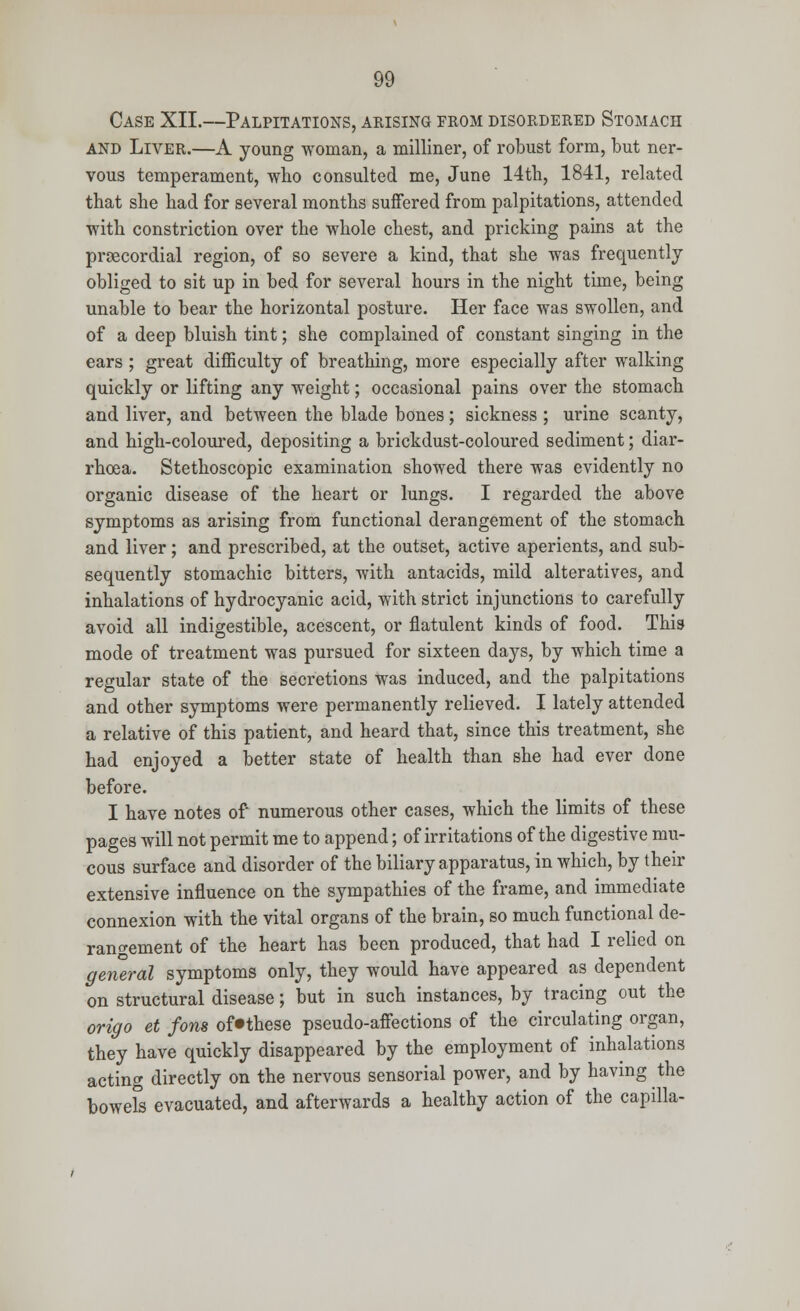 Case XII.—Palpitations, arising from disordered Stomach and Liver.—A young woman, a milliner, of robust form, but ner- vous temperament, who consulted me, June 14th, 1841, related that she had for several months suffered from palpitations, attended with constriction over the whole chest, and pricking pains at the proecordial region, of so severe a kind, that she was frequently obliged to sit up in bed for several hours in the night time, being unable to bear the horizontal posture. Her face was swollen, and of a deep bluish tint; she complained of constant singing in the ears ; great difficulty of breathing, more especially after walking quickly or lifting any weight; occasional pains over the stomach and liver, and between the blade bones ; sickness ; urine scanty, and high-coloured, depositing a brickdust-coloured sediment; diar- rhoea. Stethoscopic examination showed there was evidently no organic disease of the heart or lungs. I regarded the above symptoms as arising from functional derangement of the stomach and liver; and prescribed, at the outset, active aperients, and sub- sequently stomachic bitters, with antacids, mild alteratives, and inhalations of hydrocyanic acid, with strict injunctions to carefully avoid all indigestible, acescent, or flatulent kinds of food. This mode of treatment was pursued for sixteen days, by which time a regular state of the secretions was induced, and the palpitations and other symptoms were permanently relieved. I lately attended a relative of this patient, and heard that, since this treatment, she had enjoyed a better state of health than she had ever done before. I have notes of numerous other cases, which the limits of these pages will not permit me to append; of irritations of the digestive mu- cous surface and disorder of the biliary apparatus, in which, by their extensive influence on the sympathies of the frame, and immediate connexion with the vital organs of the brain, so much functional de- rangement of the heart has been produced, that had I relied on general symptoms only, they would have appeared as dependent on structural disease; but in such instances, by tracing out the origo et fons of»these pseudo-affections of the circulating organ, they have quickly disappeared by the employment of inhalations acting directly on the nervous sensorial power, and by having the bowels evacuated, and afterwards a healthy action of the capilla-