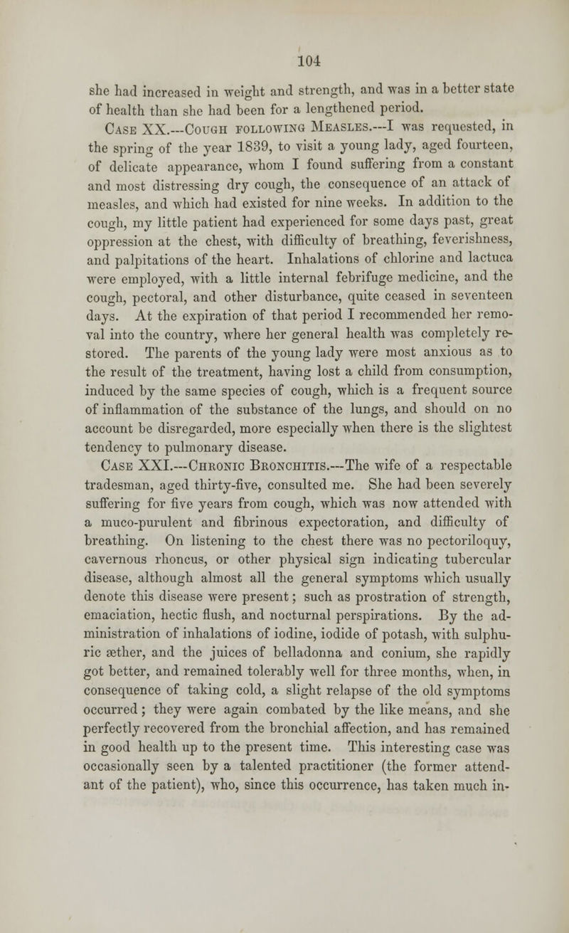 she had increased in weight and strength, and was in a better state of health than she had been for a lengthened period. Case XX.—Cough following Measles.—I was requested, in the spring of the year 1839, to visit a young lady, aged fourteen, of delicate appearance, whom I found suffering from a constant and most distressing dry cough, the consequence of an attack of measles, and which had existed for nine weeks. In addition to the cough, my little patient had experienced for some days past, great oppression at the chest, with difficulty of breathing, feverishness, and palpitations of the heart. Inhalations of chlorine and lactuca were employed, with a little internal febrifuge medicine, and the cough, pectoral, and other disturbance, quite ceased in seventeen days. At the expiration of that period I recommended her remo- val into the country, where her general health was completely re- stored. The parents of the young lady were most anxious as to the result of the treatment, having lost a child from consumption, induced by the same species of cough, which is a frequent source of inflammation of the substance of the lungs, and should on no account be disregarded, more especially when there is the slightest tendency to pulmonary disease. Case XXL—Chronic Bronchitis.—The wife of a respectable tradesman, aged thirty-five, consulted me. She had been severely suffering for five years from cough, which was now attended with a muco-purulent and fibrinous expectoration, and difficulty of breathing. On listening to the chest there was no pectoriloquy, cavernous rhoncus, or other physical sign indicating tubercular disease, although almost all the general symptoms which usually denote this disease were present; such as prostration of strength, emaciation, hectic flush, and nocturnal perspirations. By the ad- ministration of inhalations of iodine, iodide of potash, with sulphu- ric aether, and the juices of belladonna and conium, she rapidly got better, and remained tolerably well for three months, when, in consequence of taking cold, a slight relapse of the old symptoms occurred; they were again combated by the like means, and she perfectly recovered from the bronchial affection, and has remained in good health up to the present time. This interesting case was occasionally seen by a talented practitioner (the former attend- ant of the patient), who, since this occurrence, has taken much in-