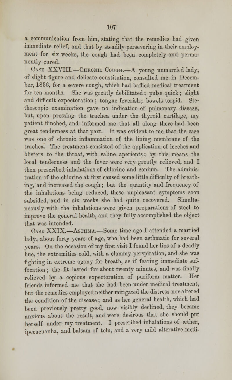 a communication from him, stating that the remedies had given immediate relief, and that by steadily persevering in their employ- ment for six weeks, the cough had been completely and perma- nently cured. Case XXVIII.—Chronic Cough.—A young unmarried lady, of slight figure and delicate constitution, consulted me in Decem- ber, 1836, for a severe cough, which had baffled medical treatment for ten months. She was greatly debilitated; pulse quick ; slight and difficult expectoration ; tongue feverish; bowels torpid. Ste- thoscopic examination gave no indication of pulmonary disease, but, upon pressing the trachea under the thyroid cartilage, my patient flinched, and informed me that all along there had been great tenderness at that part. It was evident to me that the case was one of chronic inflammation of the lining membrane of the trachea. The treatment consisted of the application of leeches and blisters to the throat, with saline aperients; by this means the local tenderness and the fever were very greatly relieved, and I then prescribed inhalations of chlorine and conium. The adminis- tration of the chlorine at first caused some little difficulty of breath- ing, and increased the cough; but the quantity and frequency of the inhalations being reduced, these unpleasant symptoms soon subsided, and in six weeks she had quite recovered. Simulta- neously with the inhalations were given preparations of steel to improve the general health, and they fully accomplished the object that was intended. Case XXIX.—Asthma.—Some time ago I attended a married lady, about forty years of age, who had been asthmatic for several years. On the occasion of my first visit I found her lips of a deadly hue, the extremities cold, with a clammy perspiration, and she was fighting in extreme agony for breath, as if fearing immediate suf- focation ; the fit lasted for about twenty minutes, and was finally relieved by a copious expectoration of puriform matter. Her friends informed me that she had been under medical treatment, but the remedies employed neither mitigated the distress nor altered the condition of the disease ; and as her general health, which had been previously pretty good, now visibly declined, they became anxious about the result, and were desirous that she should put herself under my treatment. I prescribed inhalations of aether, ipecacuanha, and balsam of tolu, and a very mild alterative medi-