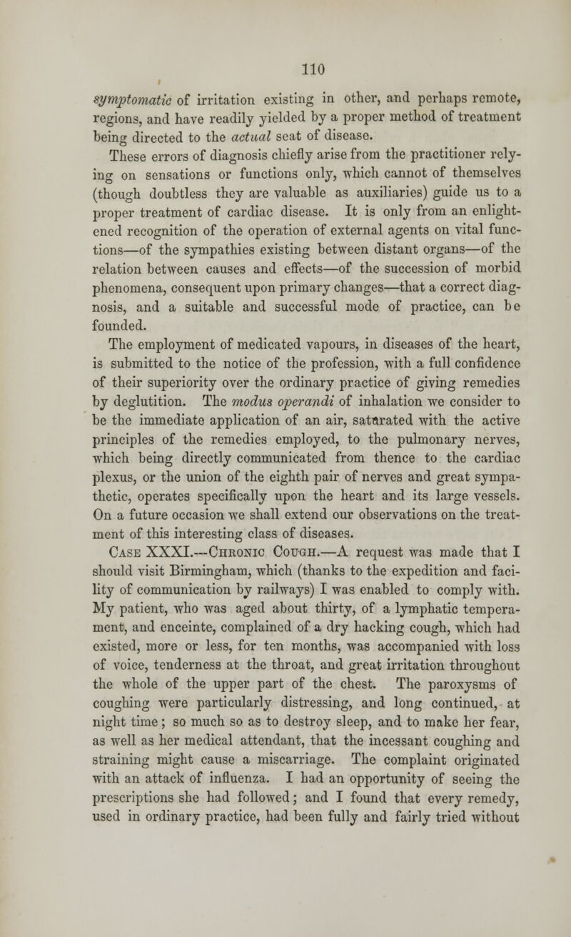 symptomatic of irritation existing in other, and perhaps remote, regions, and have readily yielded by a proper method of treatment being directed to the actual seat of disease. These errors of diagnosis chiefly arise from the practitioner rely- ing on sensations or functions only, which cannot of themselves (though doubtless they are valuable as auxiliaries) guide us to a proper treatment of cardiac disease. It is only from an enlight- ened recognition of the operation of external agents on vital func- tions—of the sympathies existing between distant organs—of the relation between causes and effects—of the succession of morbid phenomena, consequent upon primary changes—that a correct diag- nosis, and a suitable and successful mode of practice, can be founded. The employment of medicated vapours, in diseases of the heart, is submitted to the notice of the profession, with a full confidence of their superiority over the ordinary practice of giving remedies by deglutition. The modus operandi of inhalation we consider to be the immediate application of an air, satnrated with the active principles of the remedies employed, to the pulmonary nerves, which being directly communicated from thence to the cardiac plexus, or the union of the eighth pair of nerves and great sympa- thetic, operates specifically upon the heart and its large vessels. On a future occasion we shall extend our observations on the treat- ment of this interesting class of diseases. Case XXXI.—Chronic Cough.—A request was made that I should visit Birmingham, which (thanks to the expedition and faci- lity of communication by railways) I was enabled to comply with. My patient, who was aged about thirty, of a lymphatic tempera- ment, and enceinte, complained of a dry hacking cough, which had existed, more or less, for ten months, was accompanied with loss of voice, tenderness at the throat, and great irritation throughout the whole of the upper part of the chest. The paroxysms of coughing were particularly distressing, and long continued, at night time; so much so as to destroy sleep, and to make her fear, as well as her medical attendant, that the incessant coughing and straining might cause a miscarriage. The complaint originated with an attack of influenza. I had an opportunity of seeing the prescriptions she had followed; and I found that every remedy, used in ordinary practice, had been fully and fairly tried without