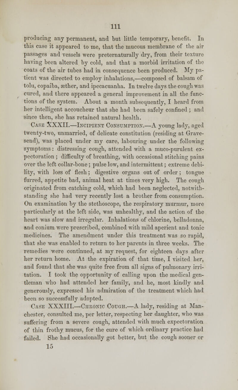 producing any permanent, and but little temporary, benefit. In this case it appeared to me, that the mucous membrane of the air passages and vessels were preternaturally dry, from their texture having been altered by cold, and that a morbid irritation of the coats of the air tubes had in consequence been produced. My pa- tient was directed to employ inhalations,—composed of balsam of tolu, copaiba, aether, and ipecacuanha. In twelve clays the cough was cured, and there appeared a general improvement in all the func- tions of the system. About a month subsequently, I heard from her intelligent accoucheur that she had been safely confined ; and since then, she has retained natural health. Case XXXII.—Incipient Consumption.—A young lady, aged twenty-two, unmarried, of delicate constitution (residing at Grave- send), was placed under my care, labouring under the following symptoms: distressing cough, attended with a muco-purulcnt ex- pectoration ; difficulty of breathing, with occasional stitching pains over the left collar-bone ; pulse low, and intermittent; extreme debi- lity, with loss of flesh; digestive organs out of order; tongue furred, appetite bad, animal heat at times very high. The cough originated from catching cold, which had been neglected, notwith- standing she had very recently lost a brother from consumption. On examination by the stethoscope, the respiratory murmur, more particularly at the left side, was unhealthy, and the action of the heart was slow and irregular. Inhalations of chlorine, belladonna, and conium were prescribed, combined with mild aperient and tonic medicines. The amendment under this treatment was so rapid, that she was enabled to return to her parents in three weeks. The remedies were continued, at my request, for eighteen days after her return home. At the expiration of that time, I visited her, and found that she was quite free from all signs of pulmonary irri- tation. I took the opportunity of calling upon the medical gen- tleman who had attended her family, and he, most kindly and generously, expressed his admiration of the treatment which had been so successfully adopted. Case XXXIII.—Chronic Cough.—A lady, residing at Man- chester, consulted me, per letter, respecting her daughter, who was suffering from a severe cough, attended with much expectoration of thin frothy mucus, for the cure of which ordinary practice had failed. She had occasionally got better, but the cough sooner or 15