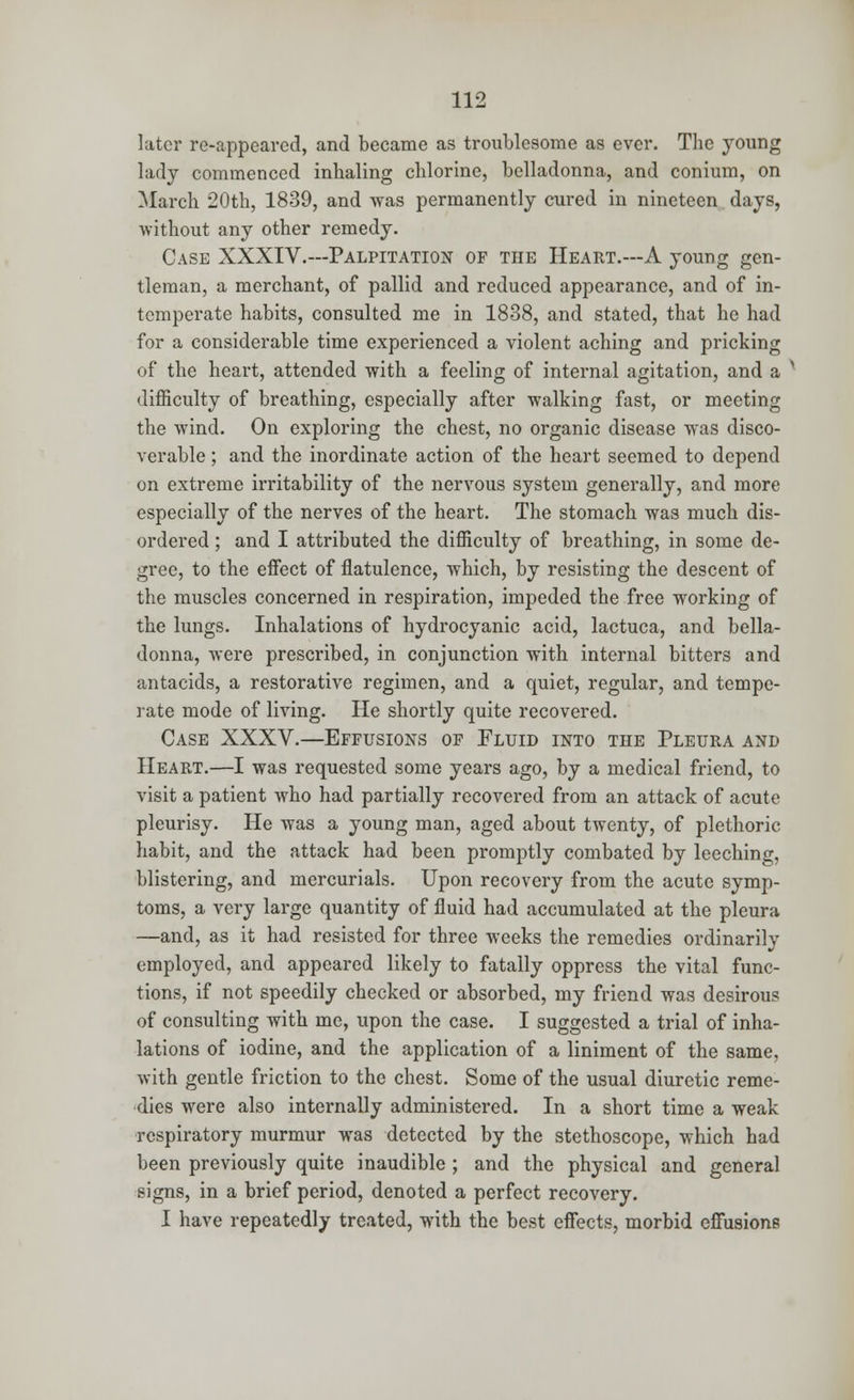 later re-appeared, and became as troublesome as ever. The young lady commenced inhaling chlorine, belladonna, and coniurn, on March 20th, 1839, and was permanently cured in nineteen days, without any other remedy. Case XXXIV.—Palpitation of the Heart.—A young gen- tleman, a merchant, of pallid and reduced appearance, and of in- temperate habits, consulted me in 1838, and stated, that he had for a considerable time experienced a violent aching and pricking of the heart, attended with a feeling of internal agitation, and a > difficulty of breathing, especially after walking fast, or meeting the wind. On exploring the chest, no organic disease was disco- verable ; and the inordinate action of the heart seemed to depend on extreme irritability of the nervous system generally, and more especially of the nerves of the heart. The stomach was much dis- ordered ; and I attributed the difficulty of breathing, in some de- gree, to the effect of flatulence, which, by resisting the descent of the muscles concerned in respiration, impeded the free working of the lungs. Inhalations of hydrocyanic acid, lactuca, and bella- donna, were prescribed, in conjunction with internal bitters and antacids, a restorative regimen, and a quiet, regular, and tempe- rate mode of living. He shortly quite recovered. Case XXXV.—Effusions of Fluid into the Pleura and Heart.—I was requested some years ago, by a medical friend, to visit a patient who had partially recovered from an attack of acute pleurisy. He was a young man, aged about twenty, of plethoric habit, and the attack had been promptly combated by leeching, blistering, and mercurials. Upon recovery from the acute symp- toms, a very large quantity of fluid had accumulated at the pleura —and, as it had resisted for three weeks the remedies ordinarily employed, and appeared likely to fatally oppress the vital func- tions, if not speedily checked or absorbed, my friend was desirous of consulting with me, upon the case. I suggested a trial of inha- lations of iodine, and the application of a liniment of the same, with gentle friction to the chest. Some of the usual diuretic reme- dies were also internally administered. In a short time a weak respiratory murmur was detected by the stethoscope, which had been previously quite inaudible ; and the physical and general signs, in a brief period, denoted a perfect recovery. I have repeatedly treated, with the best effects, morbid effusions