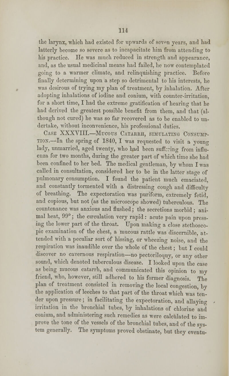 the larynx, which had existed for upwards of sevm years, and had latterly become so severe as to incapacitate him from attending to his practice. He was much, reduced in strength and appearance, and, as the usual medicinal means had failed, he now contemplated going to a warmer climate, and relinquishing practice. Before finally determining upon a step so detrimental to his interests, he was desirous of trying my plan of treatment, by inhalation. After adopting inhalations of iodine and conium, with counter-irritation, for a short time, I had the extreme gratification of hearing that he had derived the greatest possible benefit from them, and that (al- though not cured) he was so far recovered as to be enabled to un- dertake, without inconvenience, his professional duties. Case XXXVIII.—Mucous Catarrh, simulating Consump- tion.—In the spring of 1840, I was requested to visit a young lady, unmarried, aged twenty, who had been suffering from influ- enza for two months, during the greater part of which time she had been confined to her bed. The medical gentleman, by whom I was called in consultation, considered her to be in the latter stage of pulmonary consumption. I found the patient much emaciated, and constantly tormented with a distressing cough and difficulty of breathing. The expectoration was puriform, extremely fetid, and copious, but not (as the microscope showed) tuberculous. The countenance was anxious and flushed; the secretions morbid ; ani- mal heat, 99°; the circulation very rapid: acute pain upon press- ing the lower part of the throat. Upon making a close stethosco- pic examination of the chest, a mucous rattle was discernible, at- tended with a peculiar sort of hissing, or wheezing noise, and the respiration was inaudible over the whole of the chest; but I could discover no cavernous respiration—no pectoriloquy, or any other sound, which denoted tuberculous disease. I looked upon the case as being mucous catarrh, and communicated this opinion to my friend, who, however, still adhered to his former diagnosis. The plan of treatment consisted in removing the local congestion, by the application of leeches to that part of the throat which was ten- der upon pressure; in facilitating the expectoration, and allaying irritation in the bronchial tubes, by inhalations of chlorine and conium, and administering such remedies as were calculated to im- prove the tone of the vessels of the bronchial tubes, and of the sys- tem generally. The symptoms proved obstinate, but they eventu-