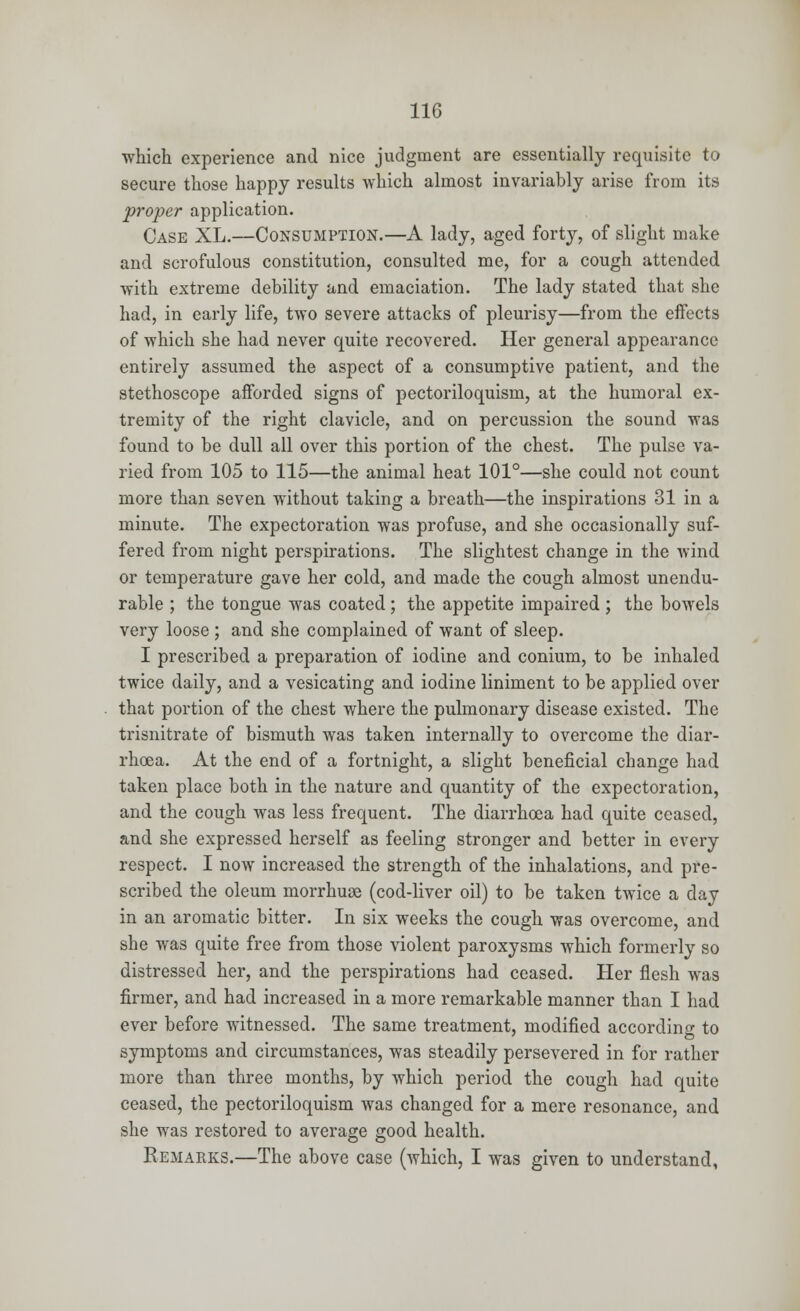 which experience and nice judgment are essentially requisite to secure those happy results which almost invariably arise from its proper application. Case XL.—Consumption.—A lady, aged forty, of slight make and scrofulous constitution, consulted me, for a cough attended with extreme debility and emaciation. The lady stated that she had, in early life, two severe attacks of pleurisy—from the effects of which she had never quite recovered. Her general appearance entirely assumed the aspect of a consumptive patient, and the stethoscope afforded signs of pectoriloquism, at the humoral ex- tremity of the right clavicle, and on percussion the sound was found to be dull all over this portion of the chest. The pulse va- ried from 105 to 115—the animal heat 101°—she could not count more than seven without taking a breath—the inspirations 31 in a minute. The expectoration was profuse, and she occasionally suf- fered from night perspirations. The slightest change in the wind or temperature gave her cold, and made the cough almost unendu- rable ; the tongue was coated; the appetite impaired ; the bowels very loose ; and she complained of want of sleep. I prescribed a preparation of iodine and conium, to be inhaled twice daily, and a vesicating and iodine liniment to be applied over that portion of the chest where the pulmonary disease existed. The trisnitrate of bismuth was taken internally to overcome the diar- rhoea. At the end of a fortnight, a slight beneficial change had taken place both in the nature and quantity of the expectoration, and the cough was less frequent. The diarrhoea had quite ceased, and she expressed herself as feeling stronger and better in every respect. I now increased the strength of the inhalations, and pre- scribed the oleum morrhuae (cod-liver oil) to be taken twice a day in an aromatic bitter. In six weeks the cough was overcome, and she was quite free from those violent paroxysms which formerly so distressed her, and the perspirations had ceased. Her flesh was firmer, and had increased in a more remarkable manner than I had ever before witnessed. The same treatment, modified according to symptoms and circumstances, was steadily persevered in for rather more than three months, by which period the cough had quite ceased, the pectoriloquism was changed for a mere resonance, and she was restored to average good health. Remarks.—The above case (which, I was given to understand,