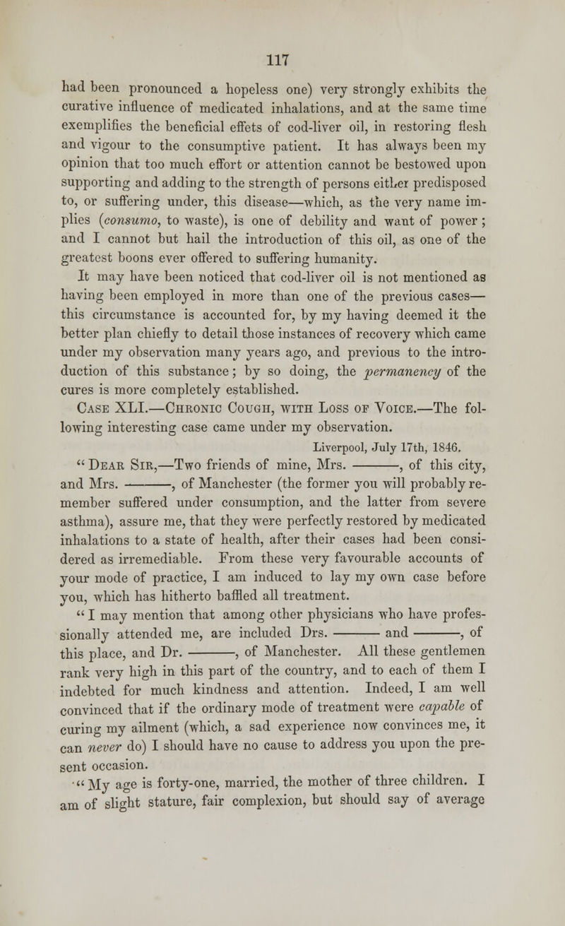 had been pronounced a hopeless one) very strongly exhibits the curative influence of medicated inhalations, and at the same time exemplifies the beneficial effets of cod-liver oil, in restoring flesh and vigour to the consumptive patient. It has always been my opinion that too much effort or attention cannot be bestowed upon supporting and adding to the strength of persons either predisposed to, or suffering under, this disease—which, as the very name im- plies (consumo, to waste), is one of debility and want of power ; and I cannot but hail the introduction of this oil, as one of the greatest boons ever offered to suffering humanity. It may have been noticed that cod-liver oil is not mentioned as having been employed in more than one of the previous cases— this circumstance is accounted for, by my having deemed it the better plan chiefly to detail those instances of recovery which came under my observation many years ago, and previous to the intro- duction of this substance; by so doing, the permanency of the cures is more completely established. Case XLI.—Chronic Cough, with Loss of Voice.—The fol- lowing interesting case came under my observation. Liverpool, July 17th, 1846.  Dear Sir,—Two friends of mine, Mrs. , of this city, and Mrs. — , of Manchester (the former you will probably re- member suffered under consumption, and the latter from severe asthma), assure me, that they were perfectly restored by medicated inhalations to a state of health, after their cases had been consi- dered as irremediable. From these very favourable accounts of your mode of practice, I am induced to lay my own case before you, which has hitherto baffled all treatment.  I may mention that among other physicians who have profes- sionally attended me, are included Drs. and , of this place, and Dr. , of Manchester. All these gentlemen rank very high in this part of the country, and to each of them I indebted for much kindness and attention. Indeed, I am well convinced that if the ordinary mode of treatment were capable of curing my ailment (which, a sad experience now convinces me, it can never do) I should have no cause to address you upon the pre- sent occasion. ' My age is forty-one, married, the mother of three children. I am of slight stature, fair complexion, but should say of average