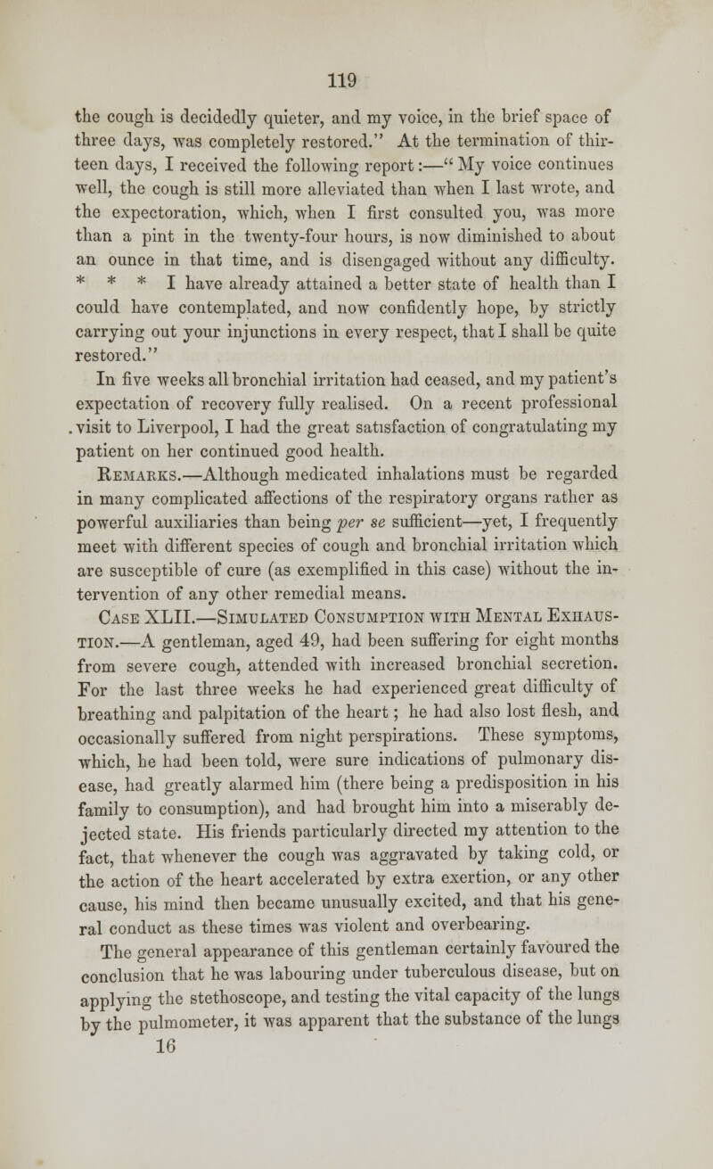 the cough is decidedly quieter, and my voice, in the brief space of three days, was completely restored. At the termination of thir- teen days, I received the following report:— My voice continues well, the cough is still more alleviated than when I last wrote, and the expectoration, which, when I first consulted you, was more than a pint in the twenty-four hours, is now diminished to about an ounce in that time, and is disengaged without any difficulty. * * * I have already attained a better state of health than I could have contemplated, and now confidently hope, by strictly carrying out your injunctions in every respect, that I shall be quite restored. In five weeks all bronchial irritation had ceased, and my patient's expectation of recovery fully realised. On a recent professional .visit to Liverpool, I had the great satisfaction of congratulating my patient on her continued good health. Remarks.—Although medicated inhalations must be regarded in many complicated affections of the respiratory organs rather as powerful auxiliaries than being per se sufficient—yet, I frequently meet with different species of cough and bronchial irritation which are susceptible of cure (as exemplified in this case) without the in- tervention of any other remedial means. Case XLII.—Simulated Consumption with Mental Exhaus- tion.—A gentleman, aged 49, had been suffering for eight months from severe cough, attended with increased bronchial secretion. For the last three weeks he had experienced great difficulty of breathing and palpitation of the heart; he had also lost flesh, and occasionally suffered from night perspirations. These symptoms, which, he had been told, were sure indications of pulmonary dis- ease, had greatly alarmed him (there being a predisposition in his family to consumption), and had brought him into a miserably de- jected state. His friends particularly directed my attention to the fact, that whenever the cough was aggravated by taking cold, or the action of the heart accelerated by extra exertion, or any other cause, his mind then became unusually excited, and that his gene- ral conduct as these times was violent and overbearing. The general appearance of this gentleman certainly favoured the conclusion that he was labouring under tuberculous disease, but on applying the stethoscope, and testing the vital capacity of the lungs by the pulmometer, it was apparent that the substance of the lungs 16