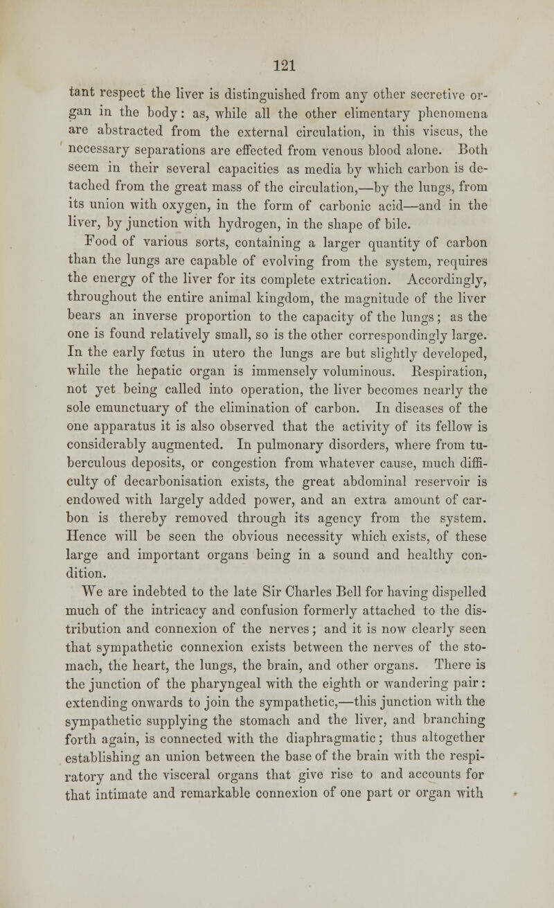 tant respect the liver is distinguished from any other secretive or- gan in the body: as, while all the other elimentary phenomena are abstracted from the external circulation, in this viscus, the necessary separations are effected from venous blood alone. Both seem in their several capacities as media by which carbon is de- tached from the great mass of the circulation,—by the lungs, from its union with oxygen, in the form of carbonic acid—and in the liver, by junction with hydrogen, in the shape of bile. Food of various sorts, containing a larger quantity of carbon than the lungs are capable of evolving from the system, requires the energy of the liver for its complete extrication. Accordingly, throughout the entire animal kingdom, the magnitude of the liver bears an inverse proportion to the capacity of the lungs; as the one is found relatively small, so is the other correspondingly large. In the early foetus in utero the lungs are but slightly developed, while the hepatic organ is immensely voluminous. Respiration, not yet being called into operation, the liver becomes nearly the sole emunctuary of the elimination of carbon. In diseases of the one apparatus it is also observed that the activity of its fellow is considerably augmented. In pulmonary disorders, where from tu- berculous deposits, or congestion from whatever cause, much diffi- culty of decarbonisation exists, the great abdominal reservoir is endowed with largely added power, and an extra amount of car- bon is thereby removed through its agency from the system. Hence will be seen the obvious necessity which exists, of these large and important organs being in a sound and healthy con- dition. We are indebted to the late Sir Charles Bell for having dispelled much of the intricacy and confusion formerly attached to the dis- tribution and connexion of the nerves; and it is now clearly seen that sympathetic connexion exists between the nerves of the sto- mach, the heart, the lungs, the brain, and other organs. There is the junction of the pharyngeal with the eighth or wandering pair: extending onwards to join the sympathetic,—this junction with the sympathetic supplying the stomach and the liver, and branching forth again, is connected with the diaphragmatic; thus altogether establishing an union between the base of the brain with the respi- ratory and the visceral organs that give rise to and accounts for that intimate and remarkable connexion of one part or organ with