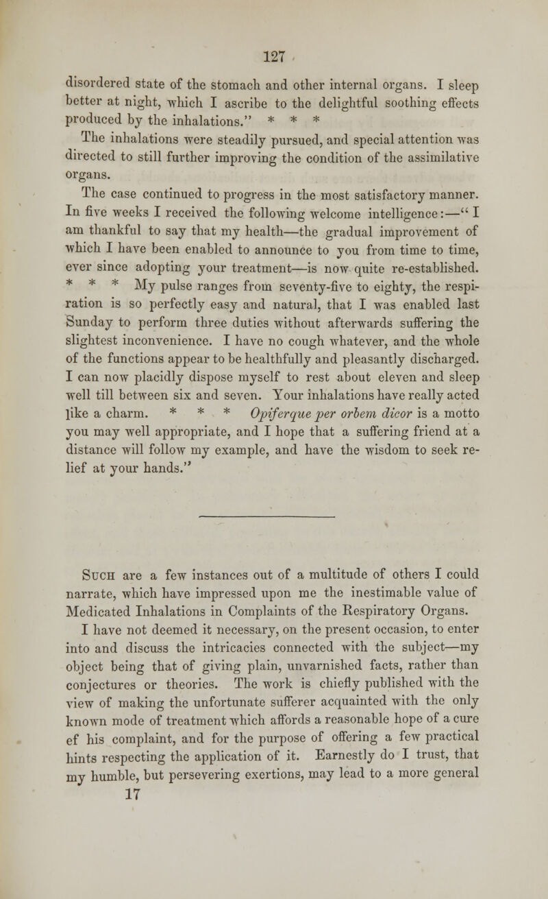 disordered state of the stomach and other internal organs. I sleep better at night, which I ascribe to the delightful soothing effects produced by the inhalations. * * * The inhalations were steadily pursued, and special attention was directed to still further improving the condition of the assimilative organs. The case continued to progress in the most satisfactory manner. In five weeks I received the following welcome intelligence:— I am thankful to say that my health—the gradual improvement of which I have been enabled to announce to you from time to time, ever since adopting your treatment—is now quite re-established. * * * My pulse ranges from seventy-five to eighty, the respi- ration is so perfectly easy and natural, that I was enabled last Sunday to perform three duties without afterwards suffering the slightest inconvenience. I have no cough whatever, and the whole of the functions appear to be healthfully and pleasantly discharged. I can now placidly dispose myself to rest about eleven and sleep well till between six and seven. Your inhalations have really acted like a charm. * * * Opiferque per orbem dicor is a motto you may well appropriate, and I hope that a suffering friend at a distance will follow my example, and have the wisdom to seek re- lief at your hands. Such are a few instances out of a multitude of others I could narrate, which have impressed upon me the inestimable value of Medicated Inhalations in Complaints of the Respiratory Organs. I have not deemed it necessary, on the present occasion, to enter into and discuss the intricacies connected with the subject—my object being that of giving plain, unvarnished facts, rather than conjectures or theories. The work is chiefly published with the view of making the unfortunate sufferer acquainted with the only known mode of treatment which affords a reasonable hope of a cure ef his complaint, and for the purpose of offering a few practical hints respecting the application of it. Earnestly do I trust, that my humble, but persevering exertions, may lead to a more general 17