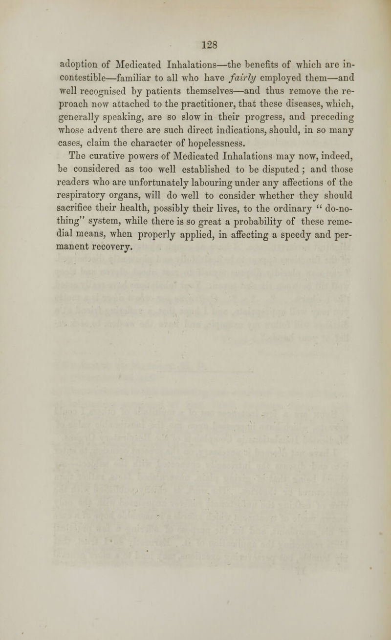 adoption of Medicated Inhalations—the benefits of which are in- contestible—familiar to all who have fairly employed them—and well recognised by patients themselves—and thus remove the re- proach now attached to the practitioner, that these diseases, which, generally speaking, are so slow in their progress, and preceding whose advent there are such direct indications, should, in so many cases, claim the character of hopelessness. The curative powers of Medicated Inhalations may now, indeed, be considered as too well established to be disputed; and those readers who are unfortunately labouring under any affections of the respiratory organs, will do well to consider whether they should sacrifice their health, possibly their lives, to the ordinary  do-no- thing system, while there is so great a probability of these reme- dial means, when properly applied, in affecting a speedy and per- manent recovery.