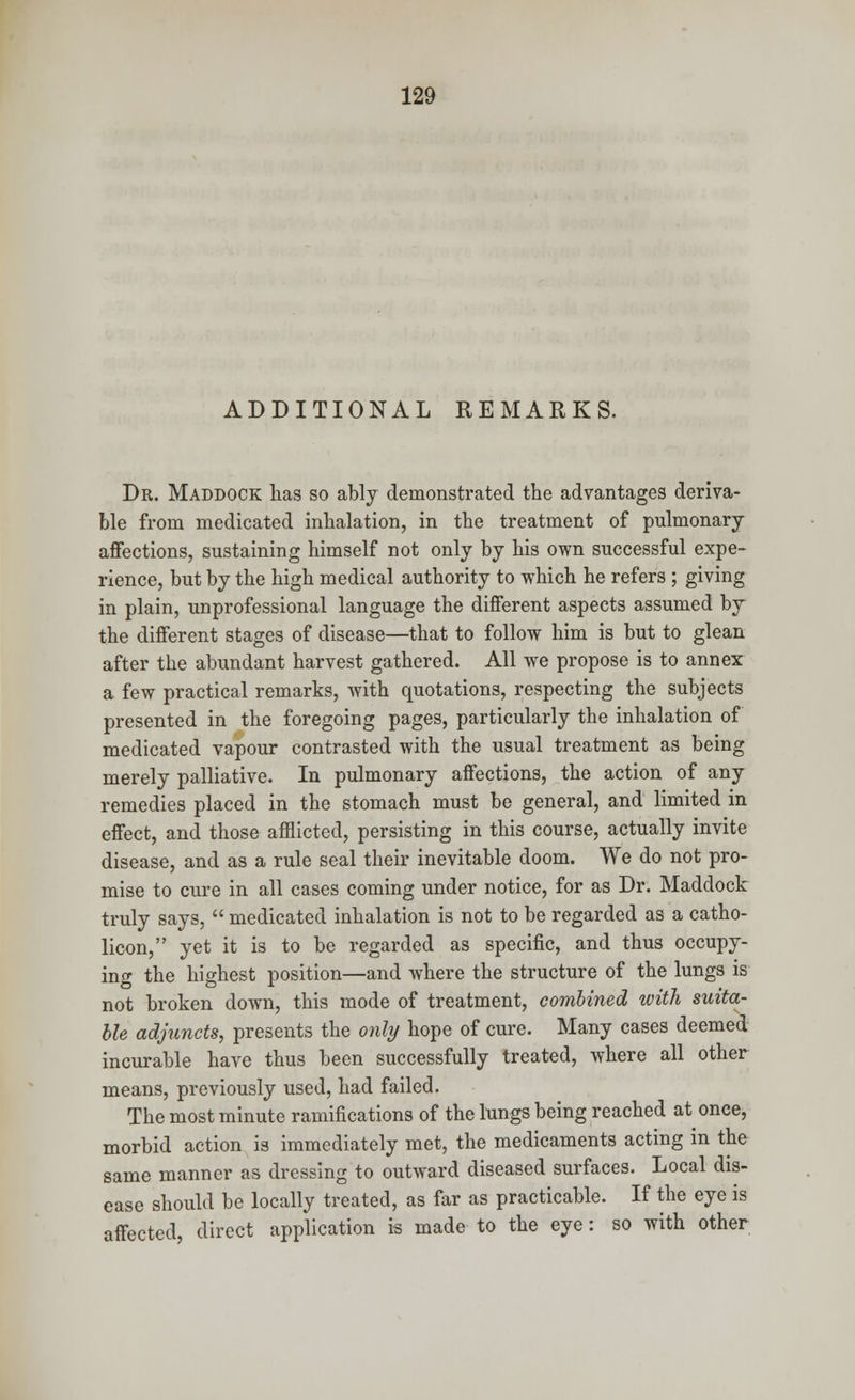 ADDITIONAL REMARKS. Dr. Maddock lias so ably demonstrated the advantages deriva- ble from medicated inhalation, in the treatment of pulmonary affections, sustaining himself not only by his own successful expe- rience, but by the high medical authority to which he refers ; giving in plain, unprofessional language the different aspects assumed by the different stages of disease—that to follow him is but to glean after the abundant harvest gathered. All we propose is to annex a few practical remarks, with quotations, respecting the subjects presented in the foregoing pages, particularly the inhalation of medicated vapour contrasted with the usual treatment as being merely palliative. In pulmonary affections, the action of any remedies placed in the stomach must be general, and limited in effect, and those afflicted, persisting in this course, actually invite disease, and as a rule seal their inevitable doom. We do not pro- mise to cure in all cases coming under notice, for as Dr. Maddock truly says,  medicated inhalation is not to be regarded as a catho- licon, yet it is to be regarded as specific, and thus occupy- ing the highest position—and where the structure of the lungs is not broken down, this mode of treatment, combined with suita- ble adjuncts, presents the only hope of cure. Many cases deemed incurable have thus been successfully treated, where all other means, previously used, had failed. The most minute ramifications of the lungs being reached at once, morbid action is immediately met, the medicaments acting in the same manner as dressing to outward diseased surfaces. Local dis- ease should be locally treated, as far as practicable. If the eye is affected direct application is made to the eye: so with other