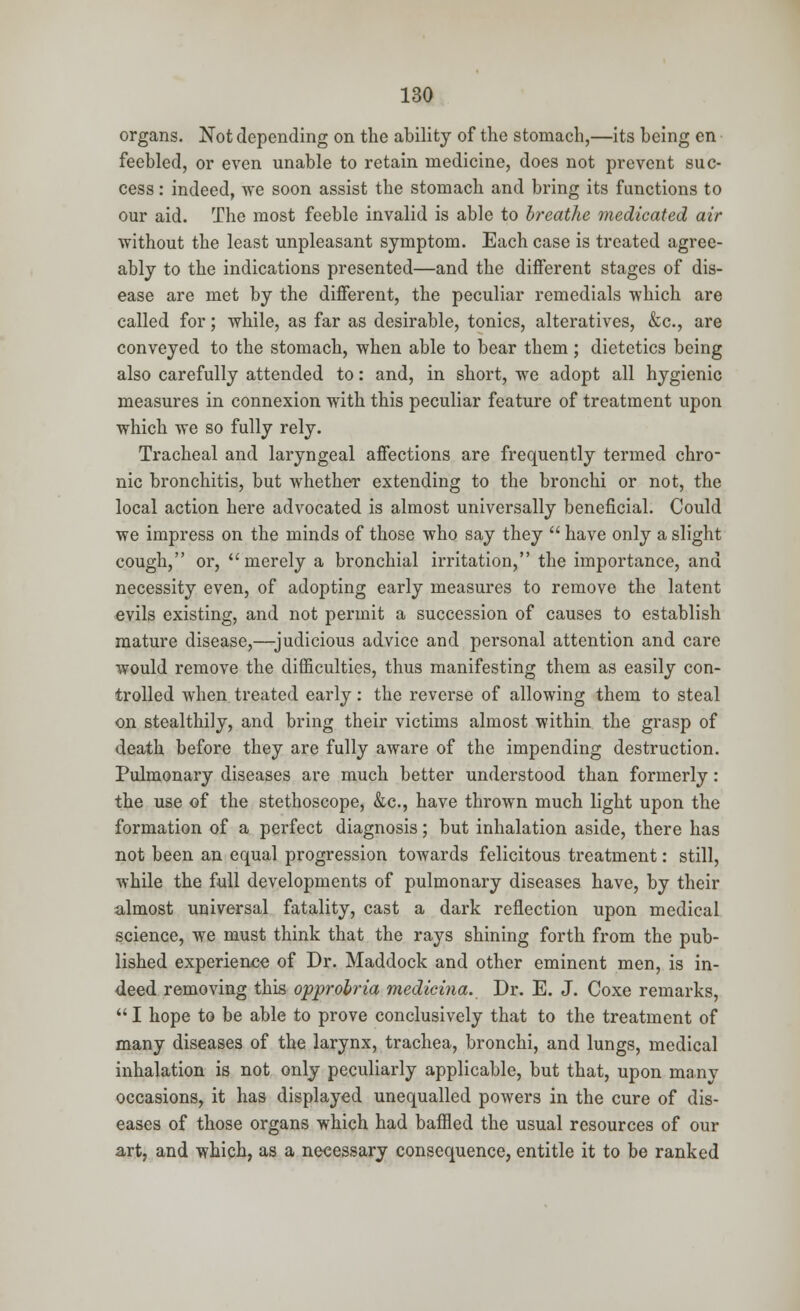 organs. Not depending on the ability of the stomach,—its being en feebled, or even unable to retain medicine, does not prevent suc- cess : indeed, we soon assist the stomach and bring its functions to our aid. The most feeble invalid is able to breathe medicated air without the least unpleasant symptom. Each case is treated agree- ably to the indications presented—and the different stages of dis- ease are met by the different, the peculiar remedials which are called for; while, as far as desirable, tonics, alteratives, &c, are conveyed to the stomach, when able to bear them ; dietetics being also carefully attended to: and, in short, we adopt all hygienic measures in connexion with this peculiar feature of treatment upon which we so fully rely. Tracheal and laryngeal affections are frequently termed chro- nic bronchitis, but whether extending to the bronchi or not, the local action here advocated is almost universally beneficial. Could we impress on the minds of those who say they  have only a slight cough, or, merely a bronchial irritation, the importance, and necessity even, of adopting early measures to remove the latent evils existing, and not permit a succession of causes to establish mature disease,—judicious advice and personal attention and care would remove the difficulties, thus manifesting them as easily con- trolled when treated early: the reverse of allowing them to steal on stealthily, and bring their victims almost within the grasp of death before they are fully aware of the impending destruction. Pulmonary diseases are much better understood than formerly: the use of the stethoscope, &c, have thrown much light upon the formation of a perfect diagnosis; but inhalation aside, there has not been an equal progression towards felicitous treatment: still, while the full developments of pulmonary diseases have, by their almost universal fatality, cast a dark reflection upon medical science, we must think that the rays shining forth from the pub- lished experience of Dr. Maddock and other eminent men, is in- deed removing this opprobria medicina. Dr. E. J. Coxe remarks,  I hope to be able to prove conclusively that to the treatment of many diseases of the larynx, trachea, bronchi, and lungs, medical inhalation is not only peculiarly applicable, but that, upon many occasions, it has displayed unequalled powers in the cure of dis- eases of those organs which had baffled the usual resources of our art, and which, as a necessary consequence, entitle it to be ranked