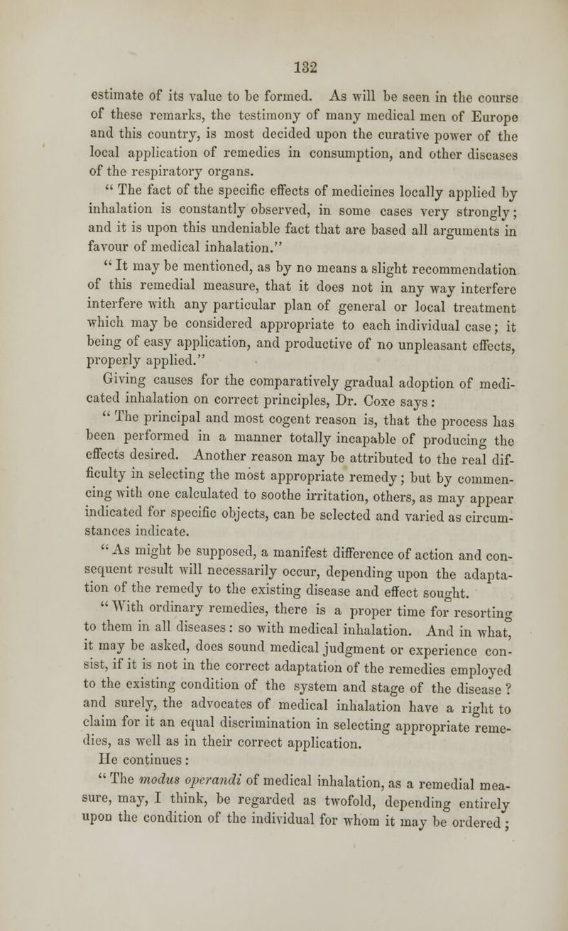 estimate of its value to be formed. As will be seen in the course of these remarks, the testimony of many medical men of Europe and this country, is most decided upon the curative power of the local application of remedies in consumption, and other diseases of the respiratory organs.  The fact of the specific effects of medicines locally applied by inhalation is constantly observed, in some cases very strongly; and it is upon this undeniable fact that are based all arguments in favour of medical inhalation.  It may be mentioned, as by no means a slight recommendation of this remedial measure, that it does not in any way interfere interfere with any particular plan of general or local treatment which may be considered appropriate to each individual case; it being of easy application, and productive of no unpleasant effects, properly applied. Giving causes for the comparatively gradual adoption of medi- cated inhalation on correct principles, Dr. Coxe says:  The principal and most cogent reason is, that the process has been performed in a manner totally incapable of producing the effects desired. Another reason may be attributed to the real dif- ficulty in selecting the most appropriate remedy; but by commen- cing with one calculated to soothe irritation, others, as may appear indicated for specific objects, can be selected and varied as circum- stances indicate.  As might be supposed, a manifest difference of action and con- sequent result will necessarily occur, depending upon the adapta- tion of the remedy to the existing disease and effect sought.  With ordinary remedies, there is a proper time for resorting to them in all diseases: so with medical inhalation. And in what° it may be asked, does sound medical judgment or experience con- sist, if it is not in the correct adaptation of the remedies employed to the existing condition of the system and stage of the disease ? and surely, the advocates of medical inhalation have a right to claim for it an equal discrimination in selecting appropriate reme- dies, as well as in their correct application. He continues:  The modus ojierandi of medical inhalation, as a remedial mea- sure, may, I think, be regarded as twofold, depending entirely upon the condition of the individual for whom it may be ordered;