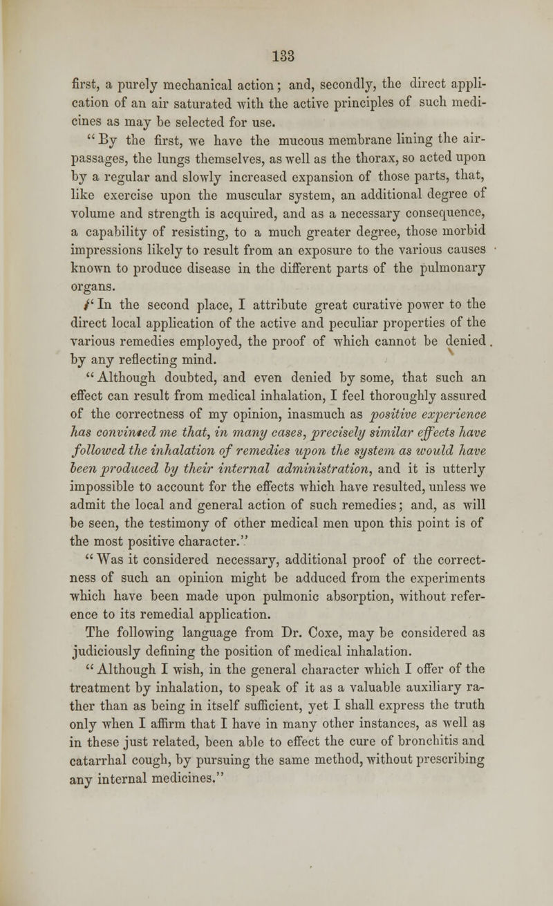 first, a purely mechanical action; and, secondly, the direct appli- cation of an air saturated with the active principles of such medi- cines as may he selected for use.  By the first, we have the mucous membrane lining the air- passages, the lungs themselves, as well as the thorax, so acted upon by a regular and slowly increased expansion of those parts, that, like exercise upon the muscular system, an additional degree of volume and strength is acquired, and as a necessary consequence, a capability of resisting, to a much greater degree, those morbid impressions likely to result from an exposure to the various causes known to produce disease in the different parts of the pulmonary organs. /' In the second place, I attribute great curative power to the direct local application of the active and peculiar properties of the various remedies employed, the proof of which cannot be denied, by any reflecting mind.  Although doubted, and even denied by some, that such an effect can result from medical inhalation, I feel thoroughly assured of the correctness of my opinion, inasmuch as positive experience has convinced me that, in many cases, precisely similar effects have followed the inhalation of remedies upon the system as would have been produced by their internal administration, and it is utterly impossible to account for the effects which have resulted, unless we admit the local and general action of such remedies; and, as will be seen, the testimony of other medical men upon this point is of the most positive character.  Was it considered necessary, additional proof of the correct- ness of such an opinion might be adduced from the experiments which have been made upon pulmonic absorption, without refer- ence to its remedial application. The following language from Dr. Coxe, may be considered as judiciously defining the position of medical inhalation.  Although I wish, in the general character which I offer of the treatment by inhalation, to speak of it as a valuable auxiliary ra- ther than as being in itself sufficient, yet I shall express the truth only when I affirm that I have in many other instances, as well as in these just related, been able to effect the cure of bronchitis and catarrhal cough, by pursuing the same method, without prescribing any internal medicines.