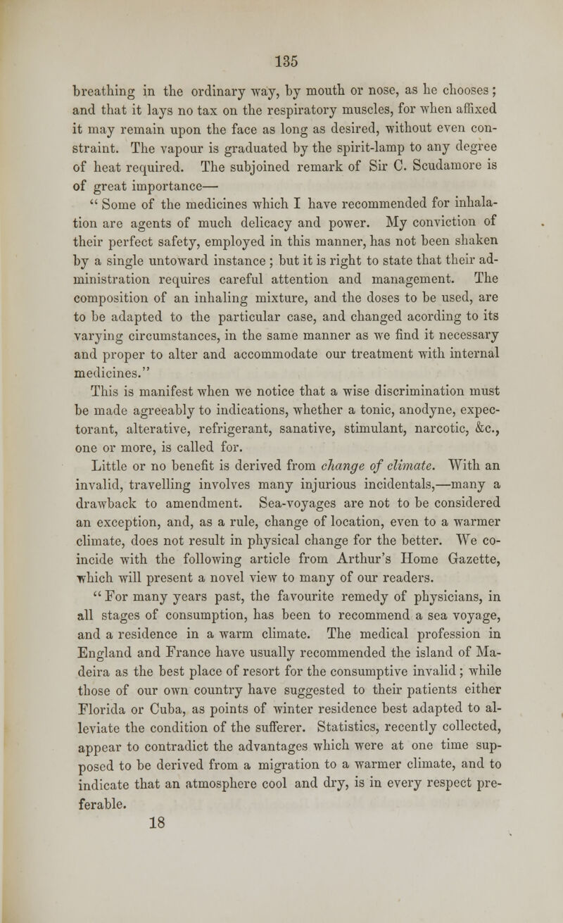 breathing in the ordinary way, by mouth or nose, as he chooses; and that it lays no tax on the respiratory muscles, for when affixed it may remain upon the face as long as desired, without even con- straint. The vapour is graduated by the spirit-lamp to any degree of heat required. The subjoined remark of Sir C. Scudamore is of great importance—  Some of the medicines which I have recommended for inhala- tion are agents of much delicacy and power. My conviction of their perfect safety, employed in this manner, has not been shaken by a single untoward instance ; but it is right to state that their ad- ministration requires careful attention and management. The composition of an inhaling mixture, and the doses to be used, are to be adapted to the particular case, and changed acording to its varying circumstances, in the same manner as we find it necessary and proper to alter and accommodate our treatment with internal medicines. This is manifest when we notice that a wise discrimination must be made agreeably to indications, whether a tonic, anodyne, expec- torant, alterative, refrigerant, sanative, stimulant, narcotic, &c, one or more, is called for. Little or no benefit is derived from change of climate. With an invalid, travelling involves many injurious incidentals,—many a drawback to amendment. Sea-voyages are not to be considered an exception, and, as a rule, change of location, even to a warmer climate, does not result in physical change for the better. We co- incide with the following article from Arthur's Home Gazette, which will present a novel view to many of our readers.  For many years past, the favourite remedy of physicians, in all stages of consumption, has been to recommend a sea voyage, and a residence in a warm climate. The medical profession in England and France have usually recommended the island of Ma- deira as the best place of resort for the consumptive invalid; while those of our own country have suggested to their patients either Florida or Cuba, as points of winter residence best adapted to al- leviate the condition of the sufferer. Statistics, recently collected, appear to contradict the advantages which were at one time sup- posed to be derived from a migration to a warmer climate, and to indicate that an atmosphere cool and dry, is in every respect pre- ferable. 18