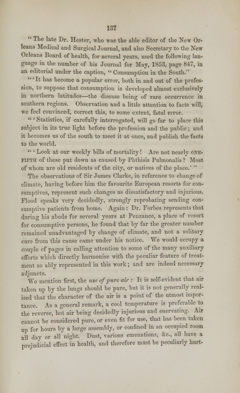  The late Dr. Hester, who was the able editor of the New Or- leans Medical and Surgical Journal, and also Secretary to the New Orleans Board of health, for several years, used the following lan- guage in the number of his Journal for May, 1853, page 84T, in an editorial under the caption,  Consumption in the South. '' It has become a popular error, both in and out of the profes- sion, to suppose that consumption is developed almost exclusively in northern latitudes—the disease being of rare occurrence in southern regions. Observation and a little attention to facts will, we feel convinced, correct this, to some extent, fatal error.  ' Statistics, if carefully interrogated, will go far to place this subject in its true light before the profession and the public ; and it becomes us of the south to meet it at once, and publish the facts to the world.  ' Look at our weekly bills of mortality! Are not nearly one- fifth of these put down as caused by Phthisis Pulmonalis ? Most of whom are old residents of the city, or natives of the place.'  The observations of Sir James Clarke, in reference to change of climate, having before him the favourite European resorts for con- sumptives, represent such changes as dissatisfactory and injurious. Flood speaks very decidedly, strongly reprobating sending con- sumptive patients from home. Again : Dr. Forbes represents that during his abode for several years at Penzance, a place of resort for consumptive persons, he found that by far the greater number remained unadvantaged by change of climate, and not a solitary cure from this cause came under his notice. We would occupy a couple of pages in calling attention to some of the many auxiliary efforts which directly harmonise with the peculiar feature of treat- ment so ably represented in this work; and are indeed necessary adjuncts. We mention first, the use of pure air : It is self-evident that air taken up by the lungs should be pure, but it is not generally real- ised that the character of the air is a point of the utmost impor- tance. As a general remark, a cool temperature is preferable to the reverse, hot air being decidedly injurious and enervating. Air cannot be considered pure, or even fit for use, that has been taken up for hours by a large assembly, or confined in an occupied room all day or all night. Dust, various emenations, &c, all have a prejudicial effect in health, and therefore must be peculiarly hurt-