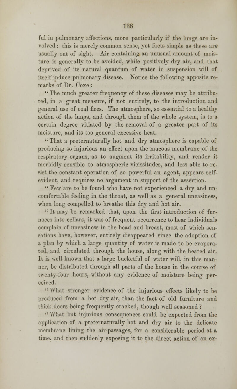 ful in pulmonary affections, more particularly if the lungs are in- volved : this is merely common sense, yet facts simple as these are usually out of sight. Air containing an unusual amount of mois- ture is generally to be avoided, while positively dry air, and that deprived of its natural quantum of water in suspension will of itself induce pulmonary disease. Notice the following apposite re- marks of Dr. Coxe:  The much greater frequency of these diseases may be attribu- ted, in a great measure, if not entirely, to the introduction and general use of coal fires. The atmosphere, so essential to a healthy action of the lungs, and through them of the whole system, is to a certain degree vitiated by the removal of a greater part of its moisture, and its too general excessive heat.  That a preternaturally hot and dry atmosphere is capable of producing so injurious an effect upon the mucous membrane of the respiratory organs, as to augment its irritability, and render it morbidly sensible to atmospheric vicissitudes, and less able to re- sist the constant operation of so powerful an agent, appears self- evident, and requires no argument in support of the assertion.  Few are to be found who have not experienced a dry and un- comfortable feeling in the throat, as well as a general uneasiness, when long compelled to breathe this dry and hot air.  It may be remarked that, upon the first introduction of fur- naces into cellars, it was of frequent occurrence to hear individuals complain of uneasiness in the head and breast, most of which sen- sations have, however, entirely disappeared since the adoption of a plan by which a large quantity of water is made to be evapora- ted, and circulated through the house, along with the heated air. It is well known that a large bucketful of water will, in this man- ner, be distributed through all parts of the house in the course of twenty-four hours, without any evidence of moisture being per- ceived.  What stronger evidence of the injurious effects likely to be produced from a hot dry air, than the fact of old furniture and thick doors being frequently cracked, though well seasoned ? What but injurious consequences could be expected from the application of a preternaturally hot and dry air to the delicate membrane lining the air-passages, for a considerable period at a time, and then suddenly exposing it to the direct action of an ex-