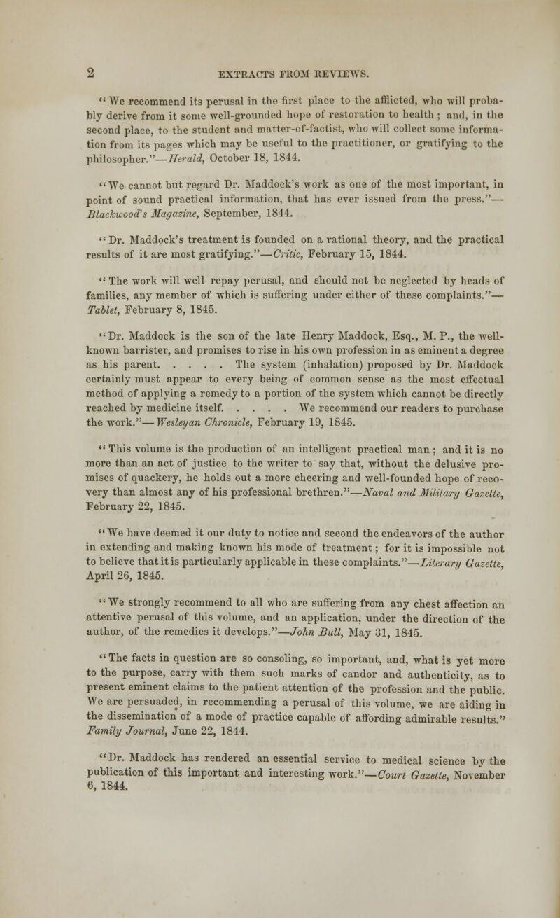 We recommend its perusal in the first place to the afflicted, who will proba- bly derive from it some well-grounded hope of restoration to health ; and, in the second place, to the student and matter-of-factist, who will collect some informa- tion from its pages which may be useful to the practitioner, or gratifying to the philosopher.— Herald, October 18, 1844. We cannot but regard Dr. Maddock's work as one of the most important, in point of sound practical information, that has ever issued from the press.— Blackwood's Magazine, September, 1844.  Dr. Maddock's treatment is founded on a rational theory, and the practical results of it are most gratifying.—Critic, February 15, 1844.  The work will well repay perusal, and should not be neglected by heads of families, any member of which is suffering under either of these complaints.— Tablet, February 8, 1845. Dr. Maddock is the son of the late Henry Maddock, Esq., M. P., the well- known barrister, and promises to rise in his own profession in as eminent a degree as his parent The system (inhalation) proposed by Dr. Maddock certainly must appear to every being of common sense as the most effectual method of applying a remedy to a portion of the system which cannot be directly reached by medicine itself. .... We recommend our readers to purchase the work.—Wesley an Chronicle, February 19, 1845.  This volume is the production of an intelligent practical man ; and it is no more than an act of justice to the writer to say that, without the delusive pro- mises of quackery, he holds out a more cheering and well-founded hope of reco- very than almost any of his professional brethren.—Naval and Military Gazette, February 22, 1845. We have deemed it our duty to notice and second the endeavors of the author in extending and making known his mode of treatment; for it is impossible not to believe that it is particularly applicable in these complaints.—Literary Gazette, April 26, 1845. We strongly recommend to all who are suffering from any chest affection an attentive perusal of this volume, and an application, under the direction of the author, of the remedies it develops.—John Bull, May 31, 1845.  The facts in question are so consoling, so important, and, what is yet more to the purpose, carry with them such marks of candor and authenticity, as to present eminent claims to the patient attention of the profession and the public. We are persuaded, in recommending a perusal of this volume, we are aiding in the dissemination of a mode of practice capable of affording admirable results. Family Journal, June 22, 1844. Dr. Maddock has rendered an essential service to medical science by the publication of this important and interesting work.—Court Gazette November 6, 1844.