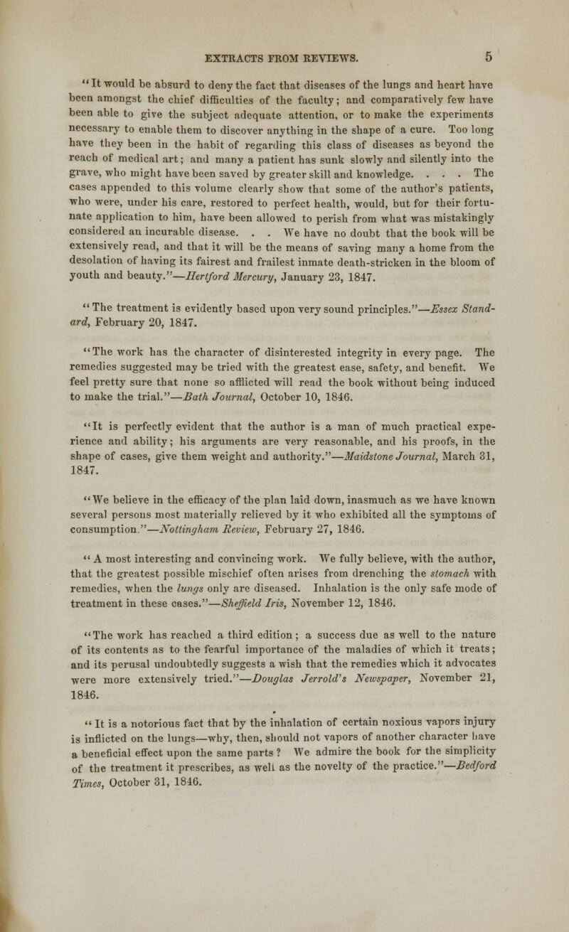 It would be absurd to deny the fact that diseases of the lungs and heart have been amongst the chief difficulties of the faculty; and comparatively few have been able to give the subject adequate attention, or to make the experiments necessary to enable them to discover anything in the shape of a cure. Too long have they been in the habit of regarding this class of diseases as beyond the reach of medical art; and many a patient has sunk slowly and silently into the grave, who might have been saved by greater skill and knowledge. . . . The cases appended to this volume clearly show that some of the author's patients, ■who were, under his care, restored to perfect health, would, but for their fortu- nate application to him, have been allowed to perish from what was mistakingly considered an incurable disease. . . We have no doubt that the book will be extensively read, and that it will be the means of saving many a home from the desolation of having its fairest and frailest inmate death-stricken in the bloom of youth and beauty.—Hertford Mercury, January 23, 1847. The treatment is evidently based upon very sound principles.—Essex Stand- ard, February 20, 1847. The work has the character of disinterested integrity in every page. The remedies suggested may be tried with the greatest ease, safety, and benefit. We feel pretty sure that none so afflicted will read the book without being induced to make the trial.—Bath Journal, October 10, 1846. It is perfectly evident that the author is a man of much practical expe- rience and ability; his arguments are very reasonable, and his proofs, in the shape of cases, give them weight and authority.—Maidstone Journal, March 31, 1847. We believe in the efficacy of the plan laid down, inasmuch as we have known several persons most materially relieved by it who exhibited all the symptoms of consumption.—Nottingham Review, February 27, 1846.  A most interesting and convincing work. We fully believe, with the author, that the greatest possible mischief often arises from drenching the stomach with remedies, when the lungs only are diseased. Inhalation is the only safe mode of treatment in these cases.—Sheffield Iris, November 12, 1846. The work has reached a third edition; a success due as well to the nature of its contents as to the fearful importance of the maladies of which it treats; and its perusal undoubtedly suggests a wish that the remedies which it advocates were more extensively tried.—Douglas Jerrold's Newspaper, November 21, 1846.  It is a notorious fact that by the inhalation of certain noxious vapors injury is inflicted on the lungs—why, then, should not vapors of another character have a beneficial effect upon the same parts ? We admire the book for the simplicity of the treatment it prescribes, as well as the novelty of the practice.—Bedford Times, October 31, 1846. )