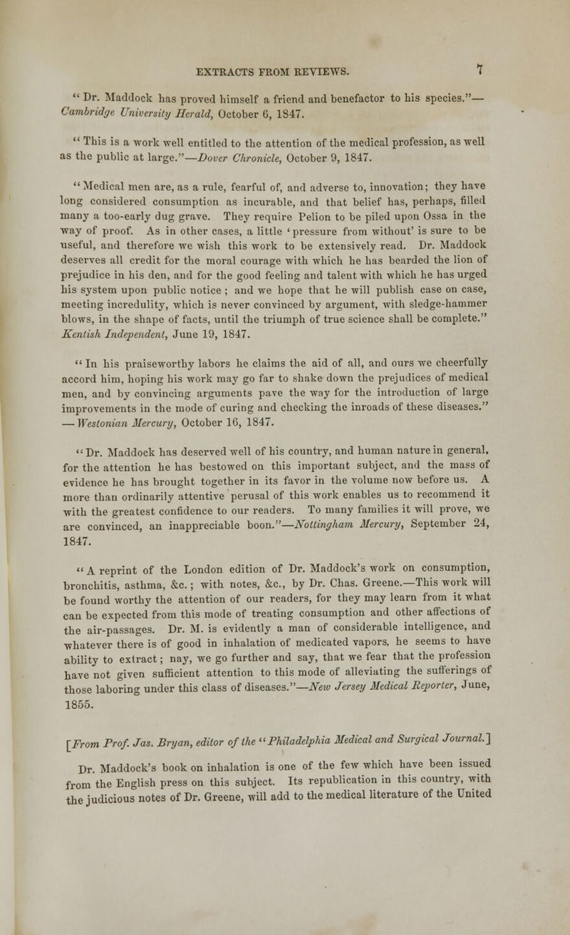  Dr. Maddock has proved himself a friend and benefactor to his species.— Cambridge University Herald, October 6, 1847.  This is a work well entitled to the attention of the medical profession, as well as the public at large.—Dover Chronicle, October 9, 1847. Medical men are, as a rule, fearful of, and adverse to, innovation; they have long considered consumption as incurable, and that belief has, perhaps, filled many a too-early dug grave. They require Pelion to be piled upon Ossa in the way of proof. As in other cases, a little 'pressure from without' is sure to be useful, and therefore we wish this work to be extensively read. Dr. Maddock deserves all credit for the moral courage with which he has bearded the lion of prejudice in his den, and for the good feeling and talent with which he has urged his system upon public notice ; and we hope that he will publish case on case, meeting incredulity, which is never convinced by argument, with sledge-hammer blows, in the shape of facts, until the triumph of true science shall be complete. Kentish Independent, June 19, 1847.  In his praiseworthy labors he claims the aid of all, and ours we cheerfully accord him, hoping his work may go far to shake down the prejudices of medical men, and by convincing arguments pave the way for the introduction of large improvements in the mode of curing and checking the inroads of these diseases. — Westonian Mercury, October 16, 1847. Dr. Maddock has deserved well of his country, and human nature in general, for the attention he has bestowed on this important subject, and the mass of evidence he has brought together in its favor in the volume now before us. A more than ordinarily attentive perusal of this work enables us to recommend it with the greatest confidence to our readers. To many families it will prove, we are convinced, an inappreciable boon.—Nottingham Mercury, September 24, 1847. A reprint of the London edition of Dr. Maddock's work on consumption, bronchitis, asthma, &c.; with notes, &c, by Dr. Chas. Greene.—This work will be found worthy the attention of our readers, for they may learn from it what can be expected from this mode of treating consumption and other affections of the air-passages. Dr. M. is evidently a man of considerable intelligence, and whatever there is of good in inhalation of medicated vapors, he seems to have ability to extract; nay, we go further and say, that we fear that the profession have not given sufficient attention to this mode of alleviating the sufferings of those laboring under this class of diseases.— New Jersey Medical Reporter, June, 1855. [From Prof. Jas. Bryan, editor of the Philadelphia Medical and Surgical Journal.'] Dr. Maddock's book on inhalation is one of the few which have been issued from the English press on this subject. Its republication in this country, with the judicious notes of Dr. Greene, will add to the medical literature of the United