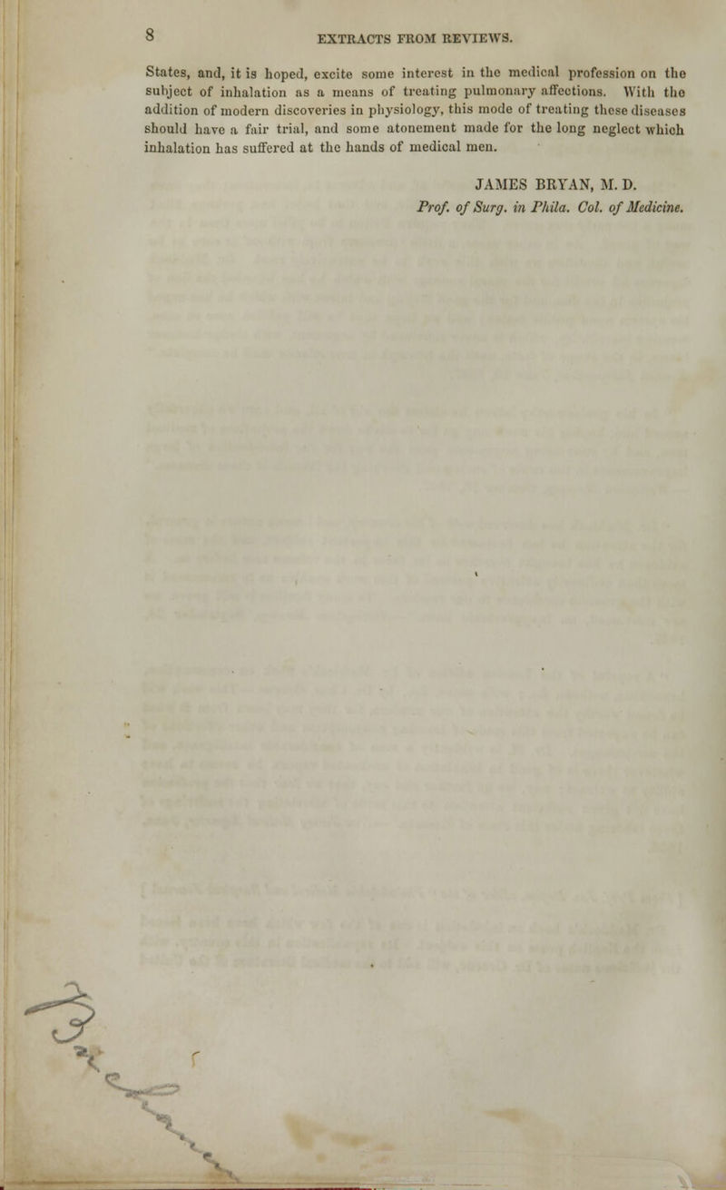 States, and, it is hoped, excite some interest in the medical profession on the subject of inhalation as a means of treating pulmonary affections. With tlio addition of modern discoveries in physiology, this mode of treating these diseases should have a fair trial, and some atonement made for the long neglect which inhalation has suffered at the hands of medical men. JAMES BRYAN, M. D. Prof, of Surg, in Fhila. Col. of Medicine. -3 *^9r*zZ> \