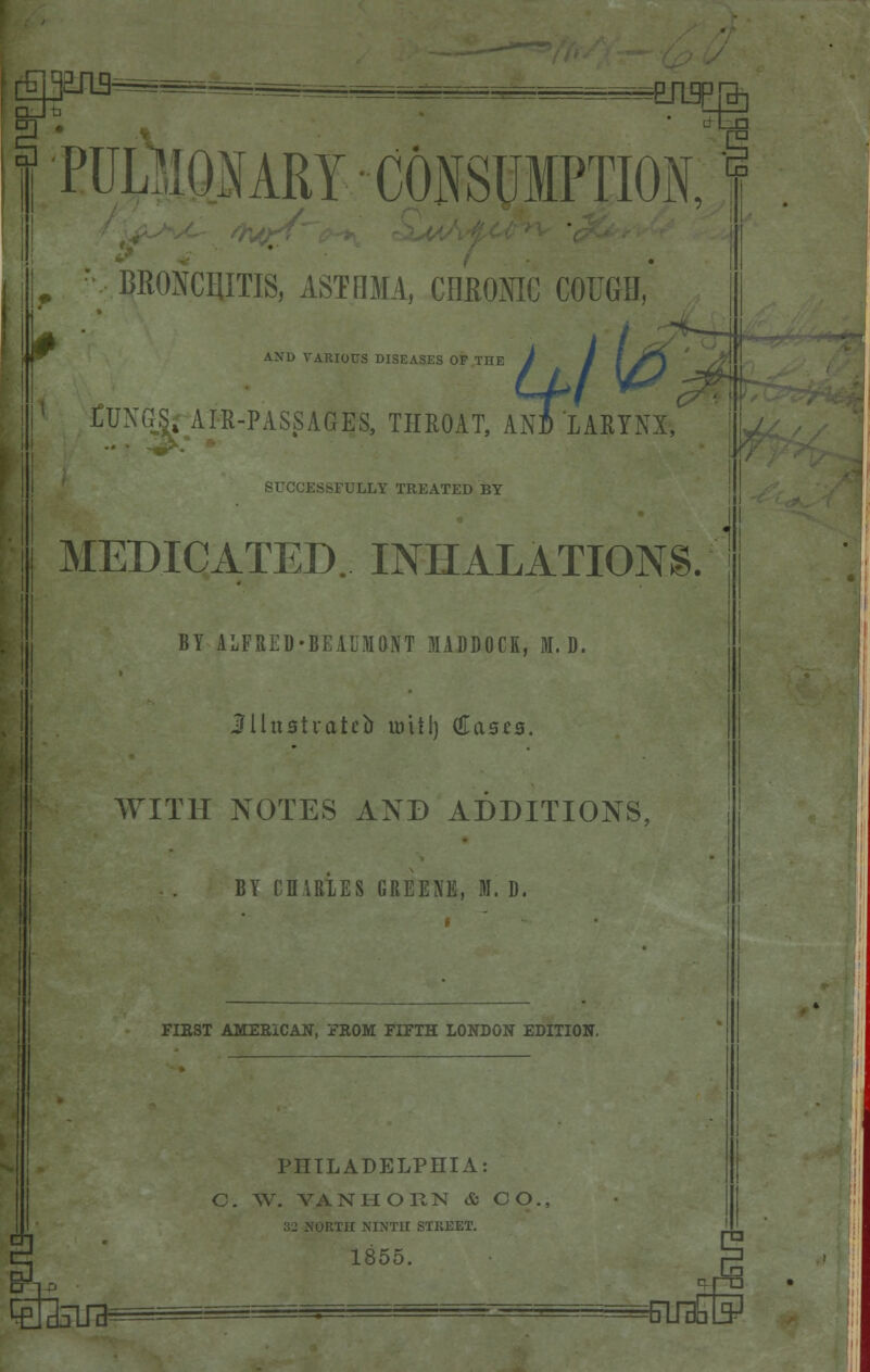 aji3^=--^=__.=^ -EJL9P £' ■iiUL •CONSUMPTION, r BRONCmilS, ASTHMA, CHRONIC COUGH, AND VARIOUS DISEASES OF TnE / / I J^i Ll>I v& £ CUXGS^ AIR-PASSAGES, THROAT, AN* LARYNX, SUCCESSFULLY TREATED BY MEDICATED. INHALATIONS. BY ALFRED-BEAUMONT MADDOCK, HI. D, Jllttatr-ateb will) (Eases, WITH NOTES AND ADDITIONS BY CHARLES GREENE, M. D. FIRST AMERICAN, FROM FIFTH LONDON EDITION. PHILADELPHIA: C. W. VAN HORN & CO., ORTH NINTH STREET. 1855. q-ro