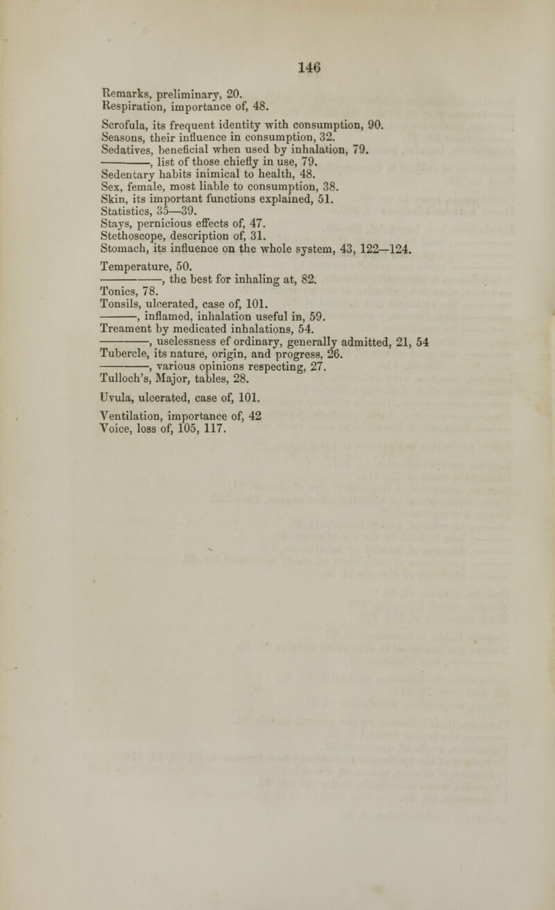 146 Remarks, preliminary, 20. Respiration, importance of, 48. Scrofula, its frequent identity with consumption, 90. Seasons, their influence in consumption, 32. Sedatives, beneficial when used by inhalation, 79. , list of those chiefly in use, 79. Sedentary habits inimical to health, 48. Sex, female, most liable to consumption, 38. Skin, its important functions explained, 51. Statistics, 35—39. Stays, pernicious effects of, 47. Stethoscope, description of, 31. Stomach, its influence on the whole system, 43, 122—124. Temperature, 50. , the best for inhaling at, 82. Tonics, 78. Tonsils, ulcerated, case of, 101. , inflamed, inhalation useful in, 59. Treament by medicated inhalations, 54. , uselessness ef ordinary, generally admitted, 21, 54 Tubercle, its nature, origin, and progress, 26. , various opinions respecting, 27. Tulloch's, Major, tables, 28. Uvula, ulcerated, case of, 101. Ventilation, importance of, 42