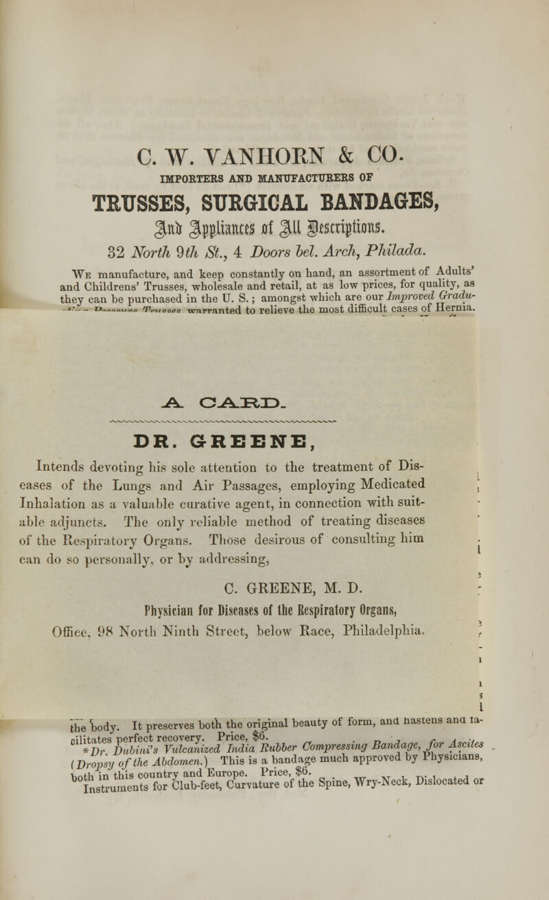 IMPORTERS AND MANUFACTURERS OF TRUSSES, SURGICAL BANDAGES, 32 North 9th St., 4 Doors bel Arch, Philada. We manufacture, and keep constantly on hand, an assortment of Adults' and Childrens' Trusses, wholesale and retail, at as low prices, for quality, as they can he purchased in the U. S.; amongst which are our Improved Gradu- _.-•-._. z> „.„„ TV,, <,<.„<, warranted to relieve the most difficult cases of Hernia. DR. GREENE, Intends devoting his sole attention to the treatment of Dis- eases of the Lungs and Air Passages, employing Medicated Inhalation as a valuable curative agent, in connection with suit- able adjuncts. The only reliable method of treating diseases of the Respiratory Organs. Those desirous of consulting him can do so personally, or by addressing, C. GREENE, M. D. Physician for Diseases of the Respiratory Organs, Office, 98 North Ninth Street, below Race, Philadelphia. the 'body. It preserves both the original beauty of form, and nastens ana la- dl*fran*ini'IvulZIhed 'India Rubber Compressing Bandage, for Ascites (Dropsy of the Abdomen.) This is a bandage much approved by Physicians, hr>th in this country and Europe. Price, $6. Instruments for Club-feet, Curvature of the Spine, Wry-Neck, Dislocated or