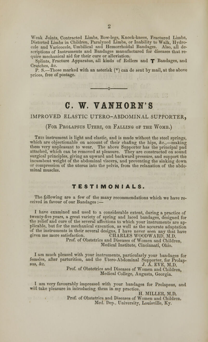 Weak Joints, Contracted Limbs, Bow-legs, Knock-knees, Fractured Limbs, Distorted Limbs in Children, Paralyzed Limbs, or Inability to Walk, Hydro- cele and Varicocele, Umbilical and Hemorrhoidal Bandages. Also, all de- scriptions of Instruments and Bandages manufactured for diseases that re- quire mechanical aid for their cure or alleviation. Splints, Fracture Apparatus, all kinds of Rollers and T Bandages, and Crutches, &c. P. S.—Those marked with an asterisk (*) can de sent by mail, at the above prices, free of postage. C. W. VANHORN'S IMPROVED ELASTIC UTERO-ABDOMINAL SUPPORTER, (For Prolapsus Uteri, or Falling of the Womb.) This instrument is light and elastic, and is made without the steel springs, which are objectionable on account of their chafing the hips, &c,—making them very unpleasant to wear. The above Supporter has the principal pad attached, which can be removed at pleasure. They are constructed on sound surgical principles, giving an upward and backward pressure, and support the incumbent weight of the abdominal viscera, and preventing the sinking down or compression of the uterus into the pelvis, from the relaxation of the abdo- minal muscles. TESTIMONIALS. The following are a few of the many recommendations which we have re- ceived in favour of our Bandages :— I have examined and used to a considerable extent, during a practice of twenty-five years, a great variety of spring and laced bandages, designed for the relief and cure of the several affections to which your instruments are ap- plicable, but for the mechanical execntion, as well as the accurate adaptation of the instruments in their several designs, I have never seen any that have given me more satisfaction. CHARLES WOODWARD, M.D. Prof, of Obstetrics and Diseases of Women and Children, Medical Institute, Cincinnati, Ohio. I am much pleased with your instruments, particularly your bandages for females, after parturition, and the Utero-Abdominal Supporter, for Prolap- sus, Ac. J. A. EVE, M.D. Prof, of Obstetrics and Diseases of Women and Children, Medical College, Augusta, Georgia. I am very favourably impressed with your bandages for Prolapsus, and will take pleasure in introducing them in my practice. II. MILLER, M.D. Prof, of Obstetrics and Diseases of Women and Children, Med. Dep., University, Louisville, Ky.