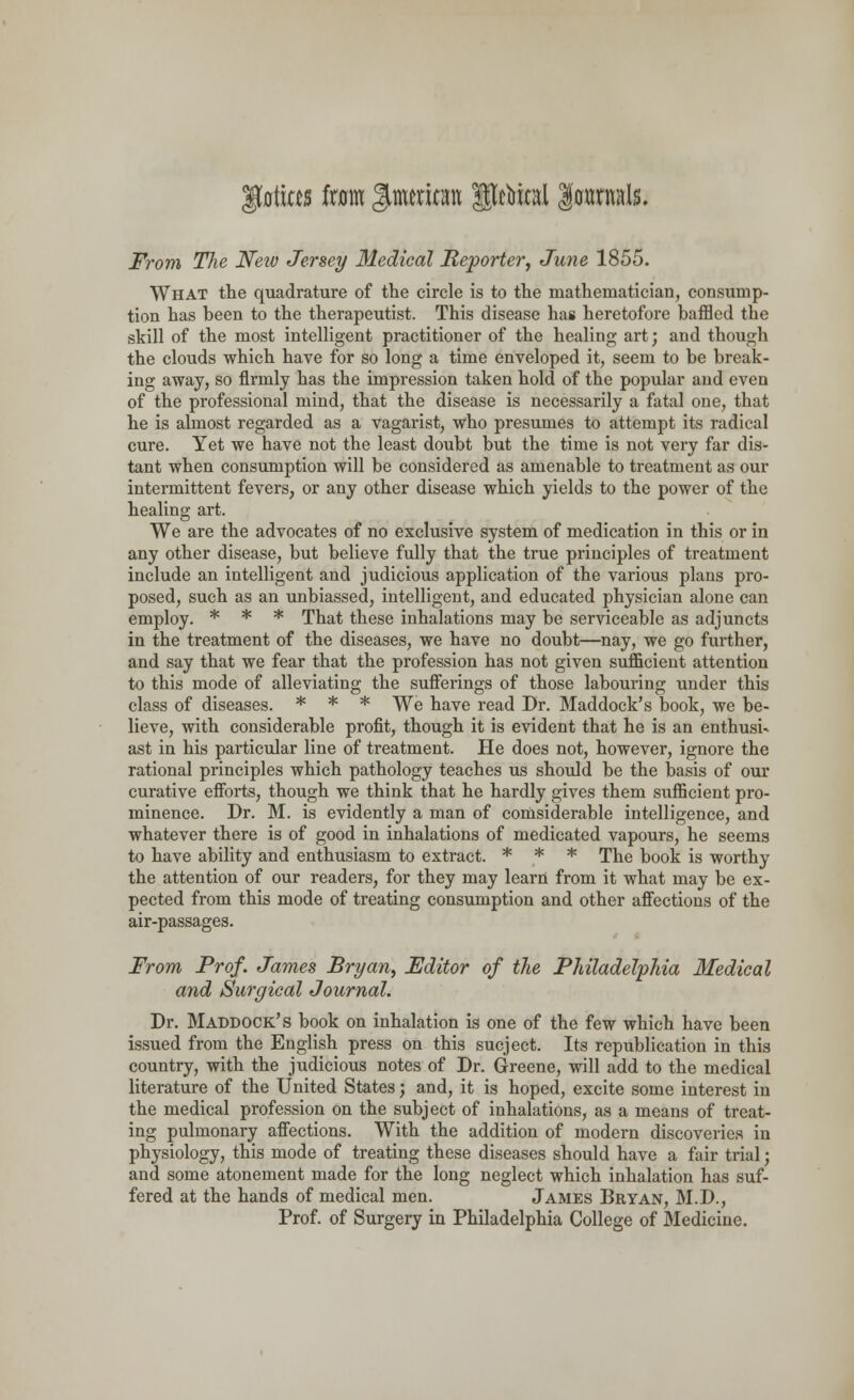 |totitts fxam Jimeriran gjftol |o«mals. From The Neiv Jersey Medical Reporter, June 1855. What the quadrature of the circle is to the mathematician, consump- tion has heen to the therapeutist. This disease has heretofore baffled the skill of the most intelligent practitioner of the healing art; and though the clouds which have for so long a time enveloped it, seem to be break- ing away, so firmly has the impression taken hold of the popular and even of the professional mind, that the disease is necessarily a fatal one, that he is almost regarded as a vagarist, who presumes to attempt its radical cure. Yet we have not the least doubt but the time is not very far dis- tant when consumption will be considered as amenable to treatment as our intermittent fevers, or any other disease which yields to the power of the healing art. We are the advocates of no exclusive system of medication in this or in any other disease, but believe fully that the true principles of treatment include an intelligent and judicious application of the various plans pro- posed, such as an unbiassed, intelligent, and educated physician alone can employ. * * * That these inhalations may be serviceable as adjuncts in the treatment of the diseases, we have no doubt—nay, we go further, and say that we fear that the profession has not given sufficient attention to this mode of alleviating the sufferings of those labouring under this class of diseases. * * * We have read Dr. Maddock's book, we be- lieve, with considerable profit, though it is evident that he is an enthusi- ast in his particular line of treatment. He does not, however, ignore the rational principles which pathology teaches us should be the basis of our curative efforts, though we think that he hardly gives them sufficient pro- minence. Dr. M. is evidently a man of comsiderable intelligence, and whatever there is of good in inhalations of medicated vapours, he seems to have ability and enthusiasm to extract. * * * The book is worthy the attention of our readers, for they may learn from it what may be ex- pected from this mode of treating consumption and other affections of the air-passages. From Prof. James Bryan, Editor of the Philadelphia Medical and Surgical Journal. Dr. Maddock's book on inhalation is one of the few which have been issued from the English press on this sucject. Its republication in this country, with the judicious notes of Dr. Greene, will add to the medical literature of the United States; and, it is hoped, excite some interest in the medical profession on the subject of inhalations, as a means of treat- ing pulmonary affections. With the addition of modern discoveries in physiology, this mode of treating these diseases should have a fair trial; and some atonement made for the long neglect which inhalation has suf- fered at the hands of medical men. James Bryan, M.D., Prof, of Surgery in Philadelphia College of Medicine.