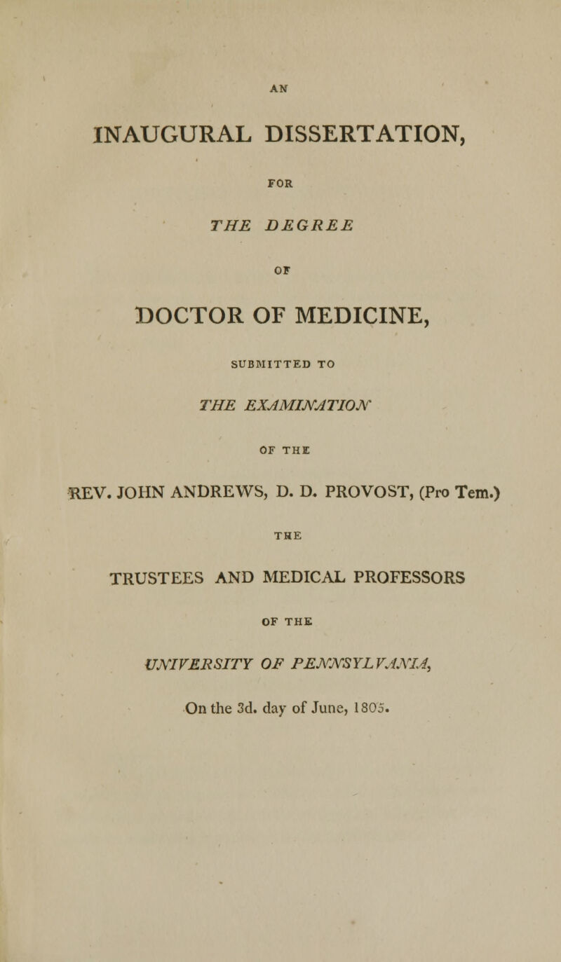 INAUGURAL DISSERTATION, FOR THE DEGREE OF DOCTOR OF MEDICINE, SUBMITTED TO THE EXAMINATION REV. JOHN ANDREWS, D. D. PROVOST, (Pro Tem.) THE TRUSTEES AND MEDICAL PROFESSORS OF THE UNIVERSITY OF PENNSYLVANIA, On the 3d. day of June, 1805.