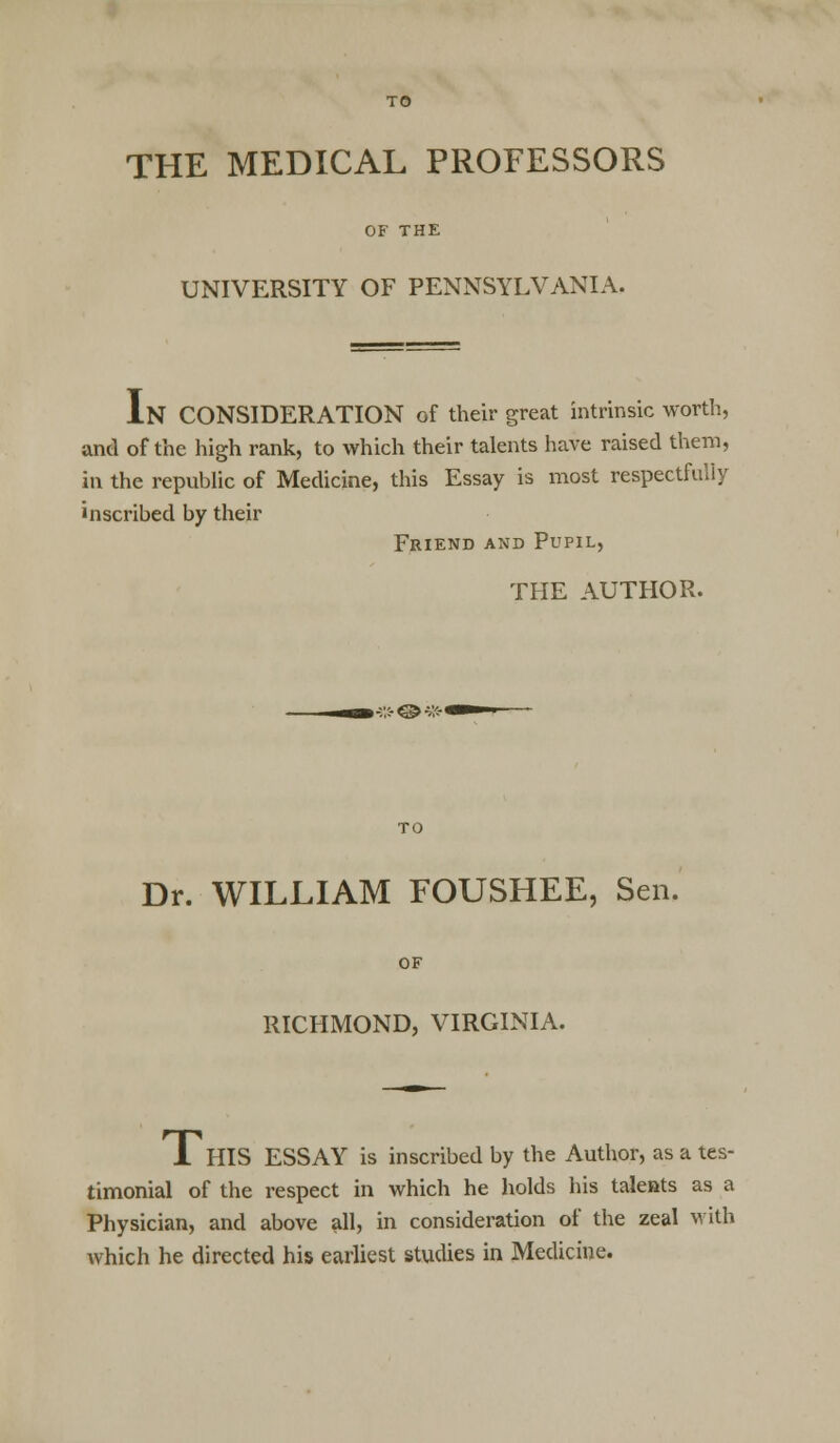 THE MEDICAL PROFESSORS OF THE UNIVERSITY OF PENNSYLVANIA. IN CONSIDERATION of their great intrinsic worth, and of the high rank, to which their talents have raised them, in the republic of Medicine, this Essay is most respectfully inscribed by their Friend and Pupil, THE AUTHOR. Dr. WILLIAM FOUSHEE, Sen. RICHMOND, VIRGINIA. I HIS ESSAY is inscribed by the Author, as a tes- timonial of the respect in which he holds his talents as a Physician, and above all, in consideration of the zeal with which he directed his earliest studies in Medicine.
