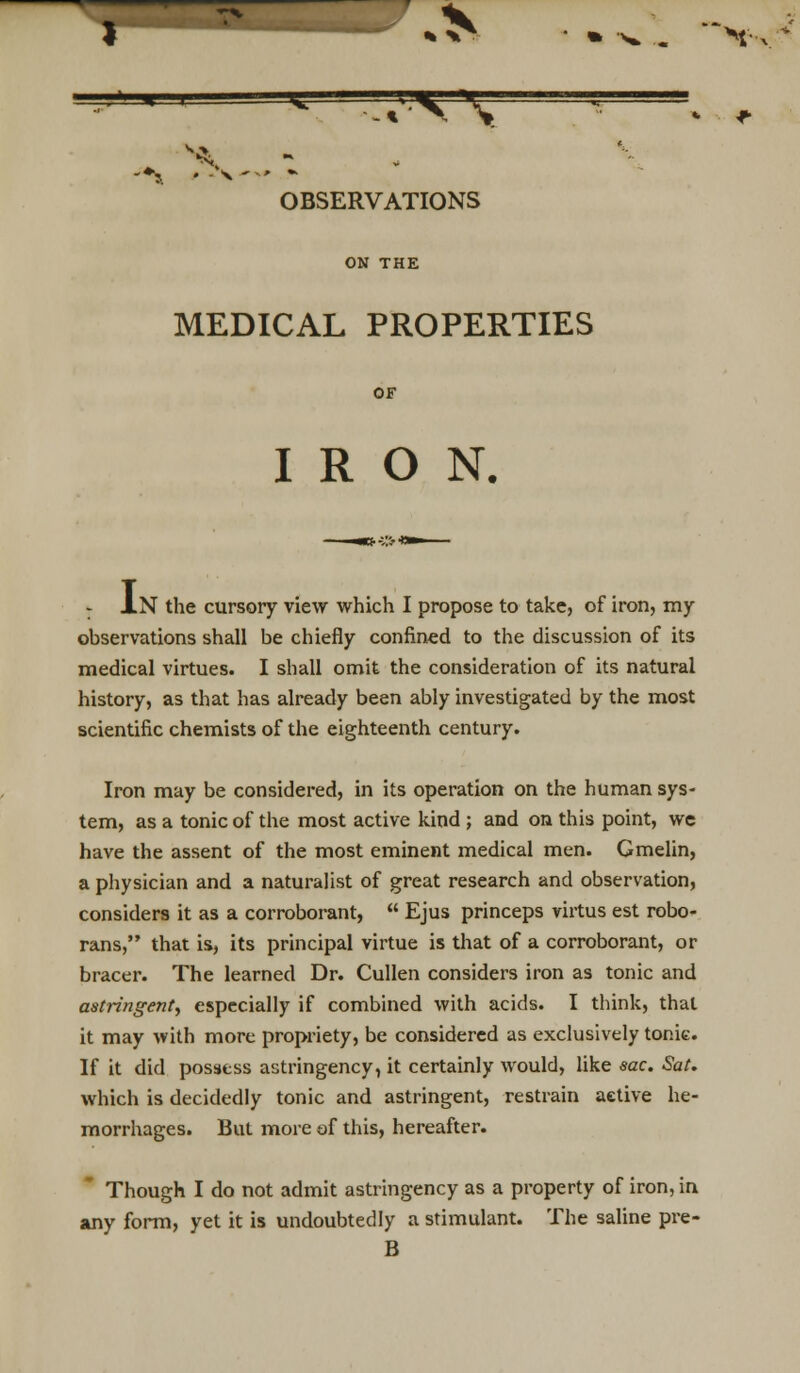 MEDICAL PROPERTIES IRON. I .N the cursory view which I propose to take, of iron, my observations shall be chiefly confined to the discussion of its medical virtues. I shall omit the consideration of its natural history, as that has already been ably investigated by the most scientific chemists of the eighteenth century. Iron may be considered, in its operation on the human sys- tem, as a tonic of the most active kind ; and on this point, we have the assent of the most eminent medical men. Gmelin, a physician and a naturalist of great research and observation, considers it as a corroborant,  Ejus princeps virtus est robo- rans, that is, its principal virtue is that of a corroborant, or bracer. The learned Dr. Cullen considers iron as tonic and astringent, especially if combined with acids. I think, that it may with more propriety, be considered as exclusively tonic. If it did possess astringency, it certainly would, like sac. Sat. which is decidedly tonic and astringent, restrain aetive he- morrhages. But more of this, hereafter. Though I do not admit astringency as a property of iron, in any form, yet it is undoubtedly a stimulant. The saline pre- B