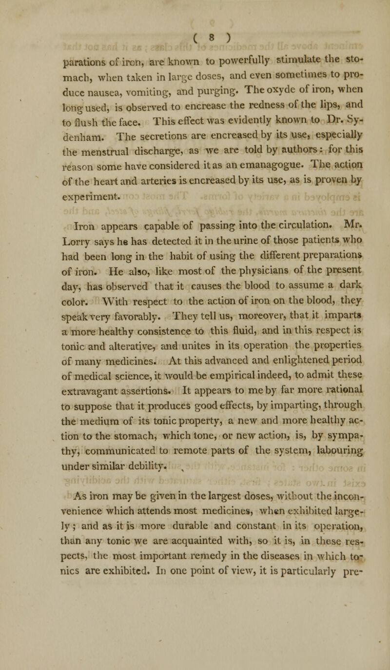 parations of ircn, are known to powerfully stimulate the sto- mach, when taken in large doses, and even sometimes to pro- duce nausea, vomiting, and purging. The oxyde of iron, when long used, is observed to encrease the redness of the lips, and to flush the face. This effect was evidently known to Dr. Sy- denham. The secretions are encreased by its use, especially the menstrual discharge, as we are told by authors: for this reason some have considered it as an emanagogue. The action of the heart and arteries is encreased by its use, as is proven by experiment. Iron appears capable of passing into the circulation. Mr. Lorry says he has detected it in the urine of those patients who had been long in the habit of using the different preparation* of iron. He also, like most of the physicians of the present day, has observed that it causes the blood to assume a dark color. With respect to the action of iron on the blood, they speak very favorably. They tell us, moreover, that it imparts a more healthy consistence to this fluid, and in this respect is tonic and alterative, and unites in its operation the properties of many medicines. At this advanced and enlightened period of medical science, it would be empirical indeed, to admit these extravagant assertions. It appears to me by far more rational to suppose that it produces good effects, by imparting, through the medium of its tonic property, a new and more healthy ac- tion to the stomach, which tone, or new action, is, by sympa- thy, communicated to remote parts of the system, labouring under similar debility. As iron may be given in the largest doses, without the incon- venience which attends most medicines, when exhibited large- ly ; and as it is more durable and constant in its operation, than any tonic we are acquainted with, so it is, in these res- pects, the most important remedy in the diseases in which to- nics are exhibited. In one point of view, it is particularly pre-
