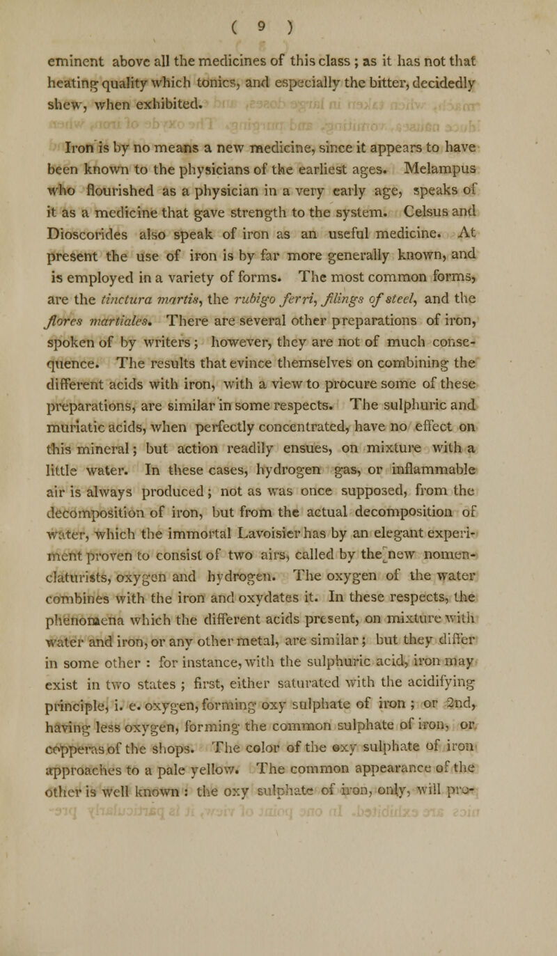 eminent above all the medicines of this class ; as it has not that heating quality which tonics, and especially the bitter, decidedly shew, when exhibited. Iron is by no means a new medicine, since it appears to have been known to the physicians of the earliest ages. Melampus who flourished as a physician in a very early age, speaks of it as a medicine that gave strength to the system. Celsus and Dioscorides also speak of iron as an useful medicine. At present the use of iron is by far more generally known, and is employed in a variety of forms. The most common forms, are the tinctura martis, the ruhigo Jerri, Jilings of steel, and the florez martiales. There are several other preparations of iron, spoken of by writers; however, they are not of much conse- quence. The results that evince themselves on combining the different acids with iron, with a view to procure some of these preparations, are similar in some respects. The sulphuric and muriatic acids, when perfectly concentrated, have no effect on this mineral; but action readily ensues, on mixture with a little water. In these cases, hydrogen gas, or inflammable air is always produced ; not as was once supposed, from the decomposition of iron, but from the actual decomposition of water, which the immortal Lavoisier has by an elegant experi- ment proven to consist of two airs, called by the new nomen- claturists, oxygen and hydrogen. The oxygen of the water combines with the iron and oxydates it. In these respects, the phenomena which the different acids present, on mixture with water and iron, or any other metal, are similar; but they differ in some other : for instance, with the sulphuric acid, iron may exist in two states ; first, either saturated with the acidifying principle, i. e. oxygen, forming oxy sulphate of iron ; or 2nd, having less oxygen, forming the common sulphate of iron, or copperas of the shops. The color of the oxy sulphate of iron approaches to a pale yellow. The common appearance of the other is well known : the oxy sulphate of iron, only, will paw