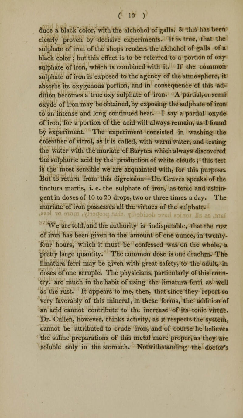 fluce a black'color,'with the alchohol of galls, & this has been clearly proven by decisive experiments. It is true, that the sulphate of iron of the shops renders the alchohol of galls of a black color ; but this effect is to be referred to a portion of oxy sulphate of iron, which is combined with it. If the common sulphate of iron is exposed to the agency of the atmosphere, it absorbs its oxygenous portion, and in consequence of this ad- dition becomes a true oxy sulphate of iron. A partial, or semi oxyde of iron may be obtained, by exposing the sulphate of iron to an intense and long continued heat. I say a partial oxyde of iron, for a portion of the acid will always remain, as I found by experiment. The experiment consisted in washing the coleather of vitrol, as it is called, with warm water, and testing the water with the muriate of Barytes which always discovered the sulphuric acid by the production of white clouds ; this test is the most sensible we are acquainted with, for this purpose. But to return from this digression-—Dr. Graves speaks of the tinctura martis, i. e. the sulphate of iron, as tonic and astrin- gent in doses of 10 to 20 drops, two or three times a day. The muriate of iron possesses all the virtues of the sulphate. We are told, and the authority is indisputable, that the rust of iron has been given to the amount of one ounce, in twenty- four hours, which it must be confessed was on the whole, a pretty large quantity. The common dose is one drachm. The limatura ferri may be given with great safety, to the adult, in doses of one 6cruple. The physicians, particularly of this coun- try, are much in the habit of using the limatura ferri as well as the rust. It appears to me, then, that since they report so very favorably of this mineral, in these forms, the addition of an acid cannot contribute to the increase of its tonic virtue. Dr. Cullen, however, thinks activity, as it respects the system, cannot be attributed to crude iron, and of course he believes the saline preparations of this metal more proper, as they are soluble only in the stomach. Notwithstanding the doctor's