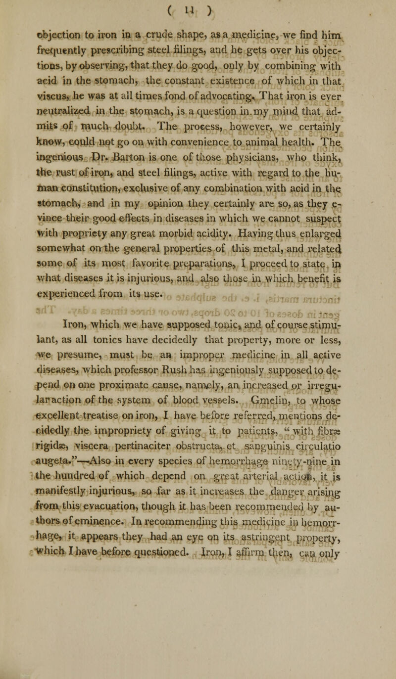 objection to iron in a crude shape, as a medicine, we find him frequently prescribing steel filings, and he gets oyer his objec- tions, by observing, that they do good, only by combining with acid in the stomach, the constant existence of which in that viscus, he was at all times fond of advocating. That iron is ever neutralized, in the stomach, is a question in.my mind that ad- mits of much <loubt. The process, however, we certainly know, could not go on with convenience to animal health. The ingenious Dr. Barton is one of those physicians, who think, the rust of iron, and steel filings, active with regard to the hu- man constitution, exclusive of any combination with acid in the stomach, and in my opinion they certainly are so, as they e- vince their good effects in diseases in which we cannot suspect with propriety any great morbid acidity. Having thus enlarged somewhat on the general properties of this metal, and related, some of its most favorite preparations, I proceed to state in what diseases it is injurious, and also those in which benefit is experienced from its use. : Iron, which we have supposed tonic, and of course stimu- lant, as all tonics have decidedly that property, more or less, we presume, must be an improper medicine in all active diseases, which professor Rush has ingeniously supposed to de- pend on one proximate cause, namely, an increased or irregu- lar action of the system of blood vessels. Gmclin, to whose excellent treatise on iron, I have before referred, mentions de- cidedly the impropriety of giving it to patients,  with fibrs rigidse, viscera pertinaciter obstructa,. et sanguinis citculatio augeta.—Also in every species of hemorrhage nit^ejy-mrie in the hundred of which depend on great arterial action, it is manifestly injurious, so far as it increases the danger arising from this evacuation, though it has been recommended by au- thors of eminence. In recommending this medicine in hemorr- hage, it appears they had an eye on its astringent property, which. I have before questioned. Iron, I afiirni then, can only