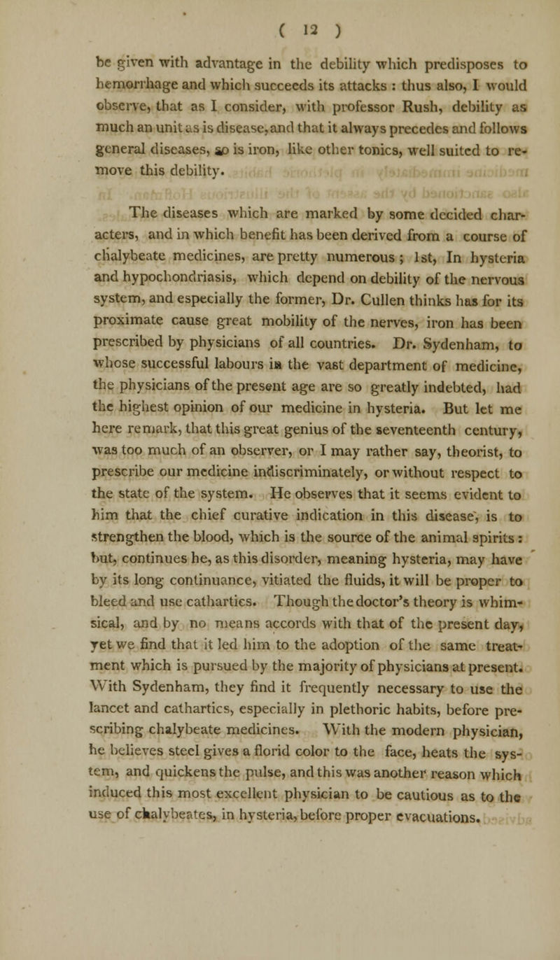 be given with advantage in the debility which predisposes to hemorrhage and which succeeds its attacks : thus also, I would observe, that as I consider, with professor Rush, debility as much an unit us is disease,and that it always precedes and follows general diseases, so is iron, like other tonics, well suited to re- move this debility. The diseases which are marked by some decided char- acters, and in which benefit has been derived from a course of chalybeate medicines, are pretty numerous; 1st, In hysteria and hypochondriasis, which depend on debility of the nervous system, and especially the former, Dr. Cullen thinks has for its proximate cause great mobility of the nerves, iron has been prescribed by physicians of all countries. Dr. Sydenham, to whose successful labours ia the vast department of medicine, the physicians of the present age are so greatly indebted, had the highest opinion of our medicine in hysteria. But let me here remark, that this great genius of the seventeenth century, was too much of an observer, or I may rather say, theorist, to prescribe our medicine indiscriminately, or without respect to the state of the system. He observes that it seems evident to him that the chief curative indication in this disease, is to strengthen the blood, which is the source of the animal spirits : but, continues he, as this disorder, meaning hysteria, may have by its long continuance, vitiated the fluids, it will be proper to bleed and use cathartics. Though the doctor's theory is whim- sical, and by no means accords with that of the present day, ret we find that it led him to the adoption of the same treat- ment which is pursued by the majority of physicians at present. With Sydenham, they find it frequently necessary to use the lancet and cathartics, especially in plethoric habits, before pre- scribing chalybeate medicines. With the modern physician, he believes steel gives a florid color to the face, heats the sys- tem, and quickens the pulse, and this was another reason which induced this most excellent physician to be cautious as to the use of ckalybeates, in hysteria, before proper evacuations.