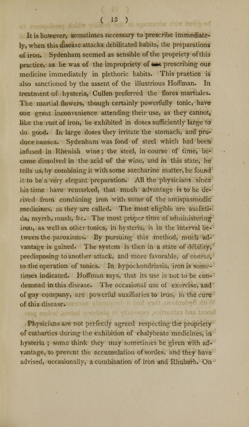 It is however, sometimes necessary to prescribe immediate- ly, when this disease attacks debilitated habits, the preparations of iron. Sydenham seemed as sensible of the propriety of this practice, as he was of the impropriety of «#t prescribing our medicine immediately in plethoric habits. This practice is also sanctioned by the assent of the illustrious Hoffman. In treatment of hysteria, Cullen preferred the flores martiales. The martial flowers, though certainly powerfully tonic, have one great inconvenience attending their use, as they cannot, like the rust of iron, be exhibited in doses sufficiently large to do good. In large doses they irritate the stomach, and pro- duce nausea. Sydenham was fond of steel which had been infused in Rhenish wine; the steel, in course of time, be- came dissolved in the acid of the wine, and in this state, he tells us, by combining it with some saccharine matter, he found it to be a very elegant preparation. All the physicians since his time have remarked, that much advantage is to be de- rived from combining iron with some of the antispasmodic medicines, as they are called. The most eligible are asai'xti- da, myrrh, musk, &c The most proper time of administering iron, as well as other tonics, in hysteria, is in the interval be- tween the paroxisms. By pursuing this method, much ad- vantage is gained. The system is then in a state of debility, predisposing to another attack, and more favorable, of course, to the operation of tonics. In hypochondriasis, iron is some- times indicated. Hoffman says, that its \ise is not to be con- demned in this disease. The occasional use of exercise, and of gay company, are powerful auxiliaries to iron, in the cure of this disease. Physicians are not perfectly agreed respecting the propriety of cathartics during the exhibition of chalybeate medicines, in hysteria ; some think they may sometimes be given with ad- vantage, to prevent the accumulation of sordes, and they have advised, occasionally, a combination of iron and Rhubarb. On