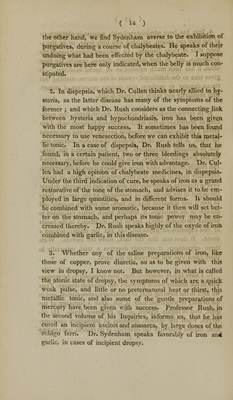 the other hand, we find Sydenham averse to the exhibition of purgatives, during a course of chalybeates. He speaks of their undoing what had been effected by the chalybeate. I suppose purgatives are here only indicated, when the belly is much con- stipated. 2. In dispepsia, which Dr. Cullen thinks nearly allied to hy- steria, as the latter disease has many of the symptoms of the former ; and which Dr. Rush considers as the connecting link between hysteria and hypochondriasis, iron has been given with the most happy success. It sometimes has been found necessary to use venesection, before we can exhibit this metal- lic tonic. In a case of dispepsia, Dr. Rush tells us, that he found, in a certain patient, two or three bleedings absolutely necessary, before he could give iron with advantage. Dr. Cul- len had a high opinion of chalybeate medicines, in dispepsia. Under the third indication of cure, he speaks of iron as a grand restorative of the tone of the stomach, and advises it to be em- ployed in large quantities, and in different forms. It should be combined with some aromatic, because it then will set bet- ter on the stomach, and perhaps its tonic power may be en- creased thereby. Dr. Rush speaks highly of the oxyde of iron combined with garlic, in this disease. 3. Whether any of the saline preparations of iron, like those of copper, prove diuretic, so as to be given with this view in dropsy, I know not. But however, in what is called the atonic state of dropsy, the symptoms of which are a quick weak pulse, and little or no preternatural heat or thirst, this metallic tonic, and also some of the gentle preparations of mercury have been given with success. Professor Rush, in the second volume of his Inquiries, informs us, that he has cured an incipient ascites and anasarca, by large doses of the ttibfgb ferri. Dr. Sydenham speaks favorably of iron and garlic, in cases of incipient dropsy.