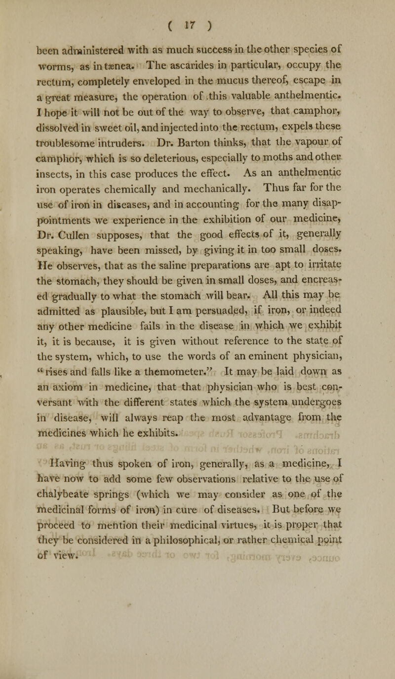 been administered with as much success in the other species of worms, as intamea. The ascarides in particular, occupy the rectum, completely enveloped in the mucus thereof, escape in a great measure, the operation of .this valuable anthelmentic. I hope it will not be out of the way to observe, that camphor, dissolved in sweet oil, and injected into the rectum, expels these troublesome intruders. Dr. Barton thinks, that the vapour of camphor, which is so deleterious, especially to moths and other insects, in this case produces the effect. As an anthelmentic iron operates chemically and mechanically. Thus far for the use of iron in diseases, and in accounting for the many disap- pointments we experience in the exhibition of our medicine, Dr. Cullen supposes, that the good effects of it, generally speaking, have been missed, by giving it in too small doses. He observes, that as the saline preparations are apt to irritate the stomach, they should be given in small doses, and encreas- ed gradually to what the stomach will bear. All this may be admitted as plausible, but I am persuaded, if iron, or indeed any other medicine fails in the disease in which we exhibit it, it is because, it is given without reference to the state of the system, which, to use the words of an eminent physician,  rises and falls like a themometer. It may be laid down as an axiom in medicine, that that physician who is best con- versant with the different states which the system undergoes in disease, will always reap the most advantage from the medicines which he exhibits. Having thus spoken of iron, generally, as a medicine, I have now to add some few observations relative to the use of chalybeate springs (which we may consider as one of the medicinal forms of iron) in cure of diseases. But before we proceed to mention their medicinal virtues, ic is proper that they be considered in a philosophical, or rather chemical point of view.
