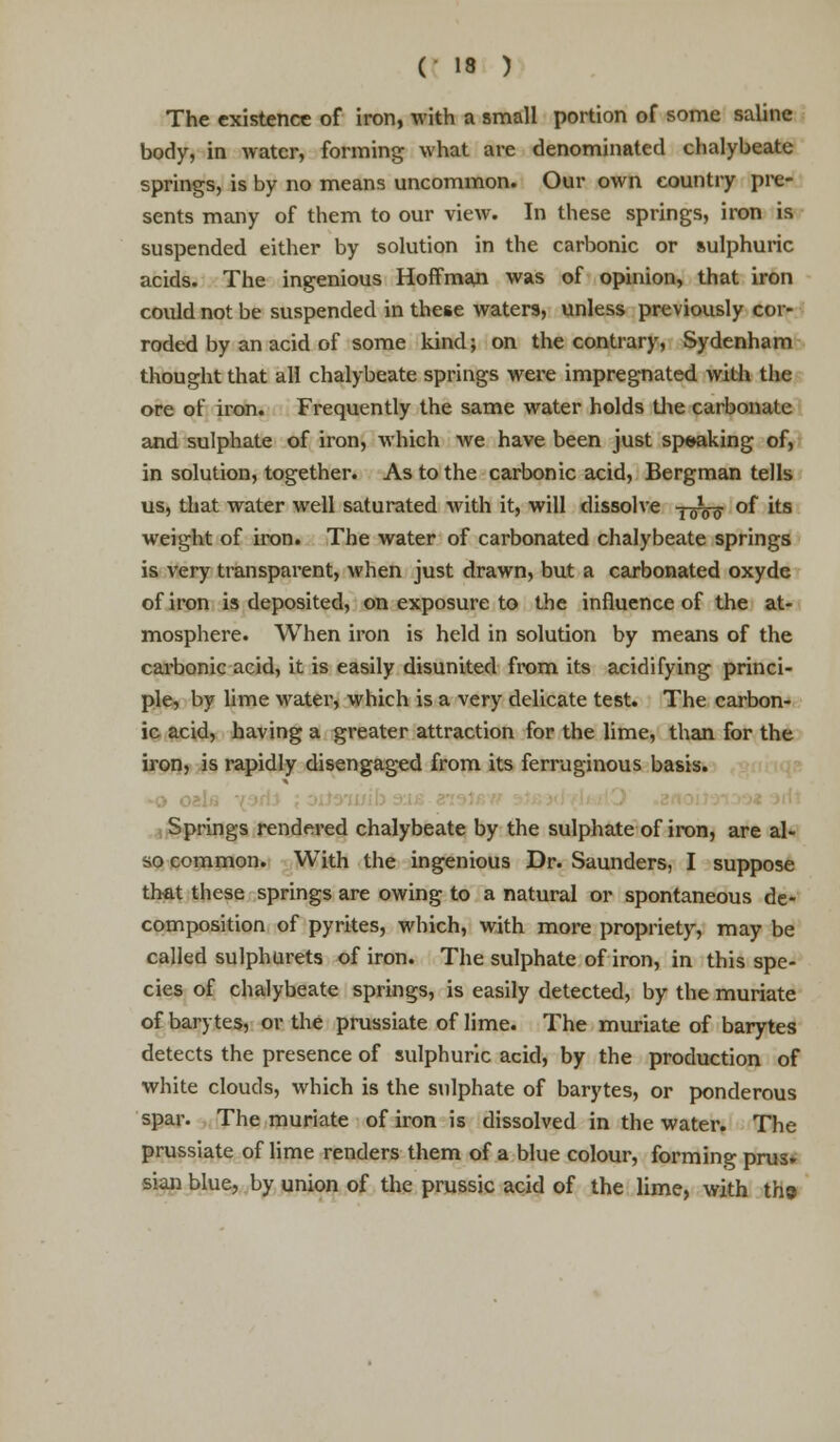 The existence of iron, with a small portion of some saline body, in Avatcr, forming what are denominated chalybeate springs, is by no means uncommon. Our own country pre- sents many of them to our view. In these springs, iron is suspended either by solution in the carbonic or sulphuric acids. The ingenious Hoffman was of opinion, that iron could not be suspended in these waters, unless previously cor- roded by an acid of some kind; on the contrary, Sydenham thought that all chalybeate springs were impregnated with the ore of iron. Frequently the same water holds the carbonate and sulphate of iron, which we have been just speaking of, in solution, together. As to the carbonic acid, Bergman tells us, that water well saturated with it, will dissolve ■l010ff of its weight of iron. The water of carbonated chalybeate springs is very transparent, when just drawn, but a carbonated oxyde of iron is deposited, on exposure to the influence of the at- mosphere. When iron is held in solution by means of the carbonic acid, it is easily disunited from its acidifying princi- ple, by lime water, which is a very delicate test. The carbon- ic acid, having a greater attraction for the lime, than for the iron, is rapidly disengaged from its ferruginous basis. Springs rendered chalybeate by the sulphate of iron, are al- so common. With the ingenious Dr. Saunders, I suppose that these springs are owing to a natural or spontaneous de- composition of pyrites, which, with more propriety, may be called sulphurets of iron. The sulphate of iron, in this spe- cies of chalybeate springs, is easily detected, by the muriate of barytes, or the prussiate of lime. The muriate of barytes detects the presence of sulphuric acid, by the production of white clouds, which is the sulphate of barytes, or ponderous spar. The muriate of iron is dissolved in the water. The prussiate of lime renders them of a blue colour, forming prus» sian blue, by union of the prussic acid of the lime, with th»