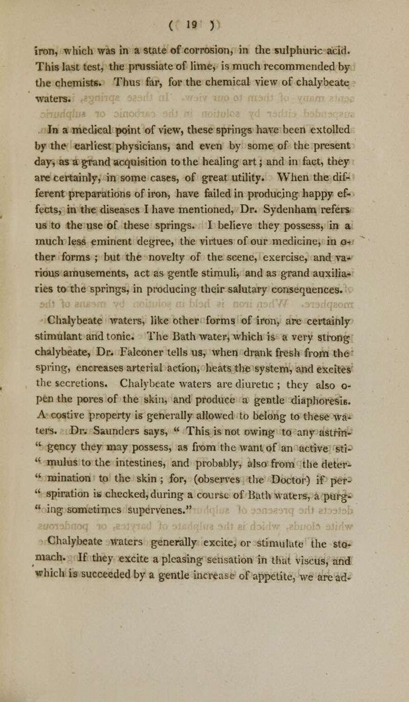 iron, which was in a state of corrosion, in the sulphuric acid. This last test, the prussiate of lime, is much recommended by the chemists. Thus far, for the chemical view of chalybeate waters. ■ In a medical point of view, these springs have been extolled by the earliest physicians, and even by some of the present day, as a grand acquisition to the healing art; and in fact, they are certainly, in some cases, of great utility. When the dif- ferent preparations of iron, have failed in producing happy ef- fects, in the diseases I have mentioned, Dr. Sydenham refers us to the use of these springs. I believe they possess, in a much less eminent degree, the virtues of our medicine, in o- ther forms ; but the novelty of the scene, exercise, and va- rious amusements, act as gentle stimuli, and as grand auxilia- ries to the springs, in producing their salutary consequences. Chalybeate waters, like other forms of iron, are certainly stimulant and tonic. The Bath water, which is a very strong chalybeate, Dr. Falconer tells us, when drank fresh from the spring, encreases arterial action, heats the system, and excites the secretions. Chalybeate waters are diuretic ; they also o- pen the pores of the skin, and produce a gentle diaphoresis. A costive property is generally allowed to belong to these wa- ters. Dr. Saunders says,  This is not owing to any astrin-  gency they may possess, as from the want of an active sti-  mulus to the intestines, and probably, also from the deter-  ruination to the skin ; for, (observes the Doctor) if per-  spiration is checked, during a course of Bath waters, a purg-  ing sometimes supervenes. | Chalybeate waters generally excite, or stimulate the sto- mach. If they excite a pleasing sensation in that viscus, and which is succeeded by a gentle increase of appetite, we are ad-
