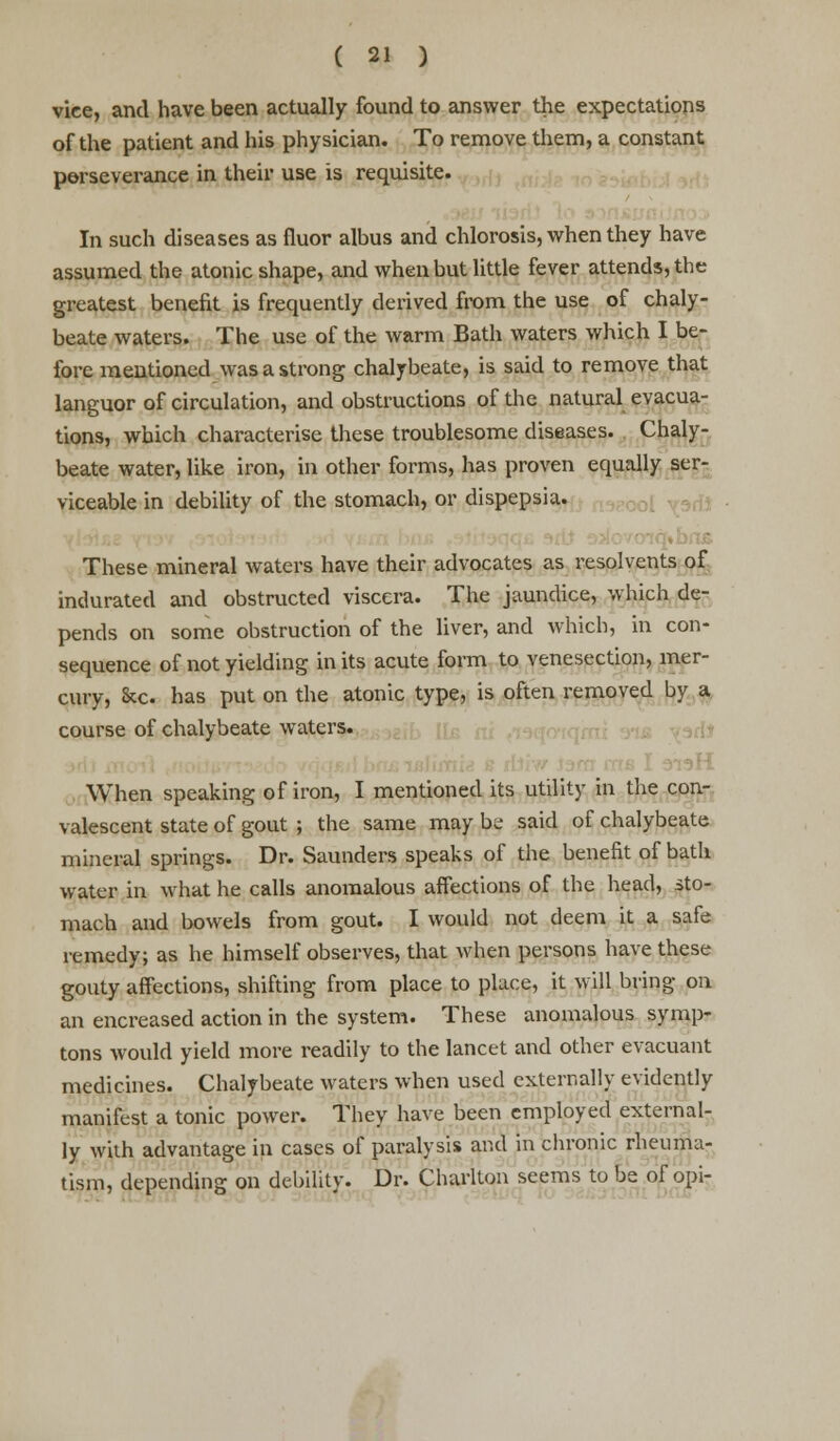 vice, and have been actually found to answer the expectations of the patient and his physician. To remove them, a constant perseverance in their use is requisite. In such diseases as fluor albus and chlorosis, when they have assumed the atonic shape, and when but little fever attends, the greatest benefit is frequently derived from the use of chaly- beate waters. The use of the warm Bath waters which I be- fore mentioned was a strong chalybeate, is said to remove that languor of circulation, and obstructions of the natural evacua- tions, which characterise these troublesome diseases. Chaly- beate water, like iron, in other forms, has proven equally ser- viceable in debility of the stomach, or dispepsia. These mineral waters have their advocates as resolvents of indurated and obstructed viscera. The jaundice, which de- pends on some obstruction of the liver, and which, in con- sequence of not yielding in its acute form to venesection, mer- cury, &c. has put on the atonic type, is often removed by a course of chalybeate waters. When speaking of iron, I mentioned its utility in the con- valescent state of gout ; the same may be said of chalybeate mineral springs. Dr. Saunders speaks of the benefit of bath water in what he calls anomalous affections of the head, sto- mach and bowels from gout. I would not deem it a safe remedy; as he himself observes, that when persons have these gouty affections, shifting from place to place, it will bring on an encreased action in the system. These anomalous symp- tons would yield more readily to the lancet and other evacuant medicines. Chalybeate waters when used externally evidently manifest a tonic power. They have been employed external- ly with advantage in cases of paralysis and in chronic rheuma- tism, depending on debility. Dr. Charlton seems to be of opi-