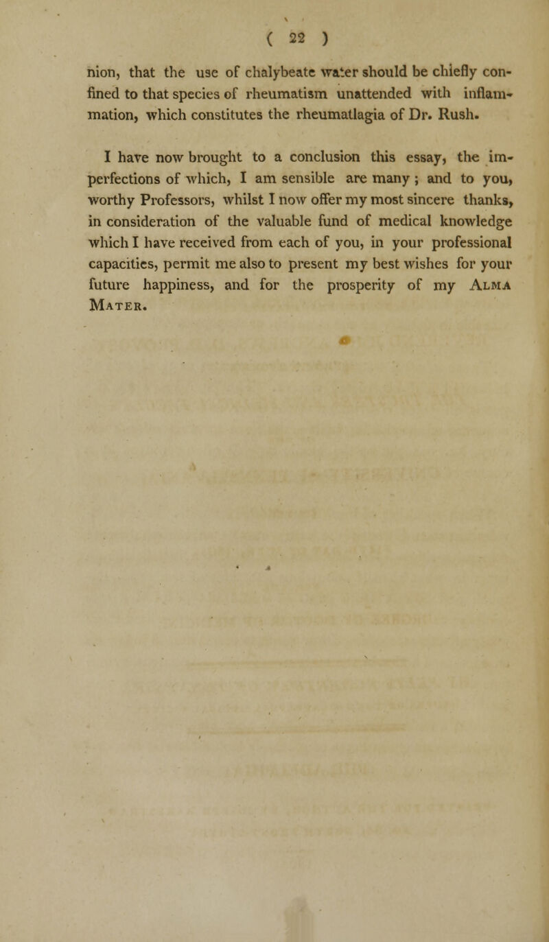 nion, that the use of chalybeate water should be chiefly con- fined to that species of rheumatism unattended with inflam- mation, which constitutes the rheumatlagia of Dr. Rush. I have now brought to a conclusion this essay, the im- perfections of which, I am sensible are many; and to you, worthy Professors, whilst I now offer my most sincere thanks, in consideration of the valuable fund of medical knowledge which I have received from each of you, in your professional capacities, permit me also to present my best wishes for your future happiness, and for the prosperity of my Alma Mater.